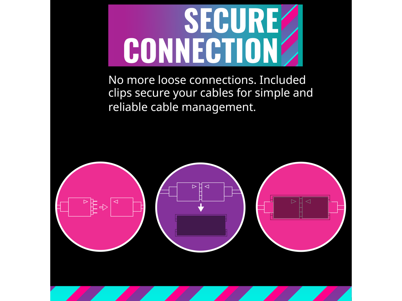 SECURE CONNECTION

No more loose connections. Included clips secure your cables for simple and reliable cable management.