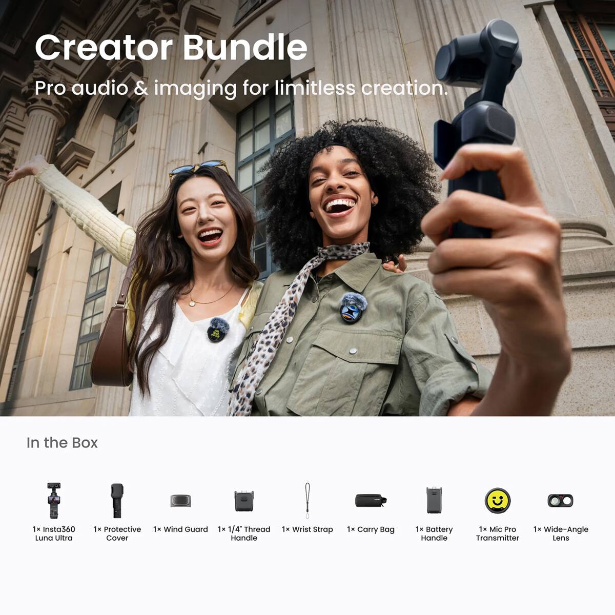 Creator Bundle Pro audio & imaging for limitless creation.

In the Box
1x Insta360 Luna Ultra
1x Protective Cover
1x Wind Guard
1x 1/4" Thread Handle
1x Wrist Strap
1x Carry Bag
1x Battery Handle
1x Mic Pro Transmitter
1x Wide-Angle Lens