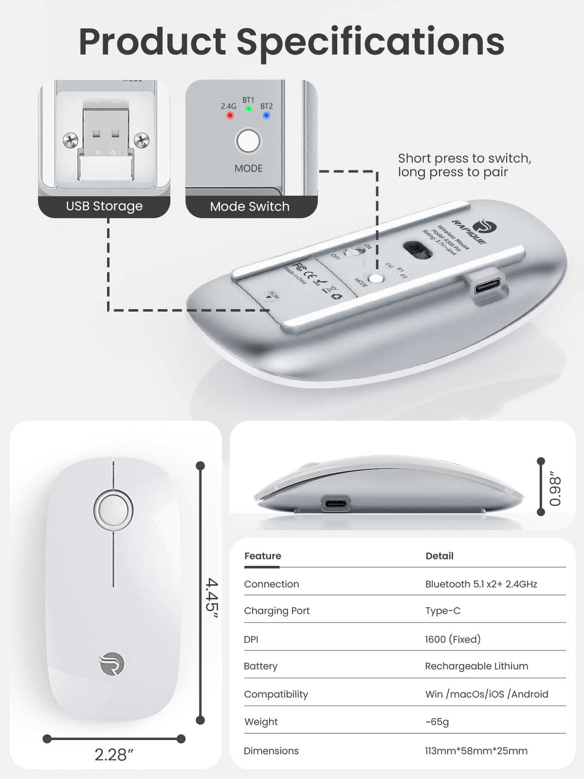 **Product Specifications**

- **USB Storage Mode**
  - Short press to switch, long press to pair

- **Mode Switch**
  - BT1 2.4G
  - BT2

- **Feature**
  - Connection: Bluetooth 5.1 x2+ 2.4GHz
  - Charging Port: Type-C
  - DPI: 1600 (Fixed)
  - Battery: Rechargeable Lithium
  - Compatibility: Win / macOS / iOS / Android
  - Weight: ~65g
  - Dimensions: 113mm x 58mm x 25mm

- **Mouse Dimensions**
  - Length: 4.45"
  - Width: 2.28"
  - Height: 0.86"