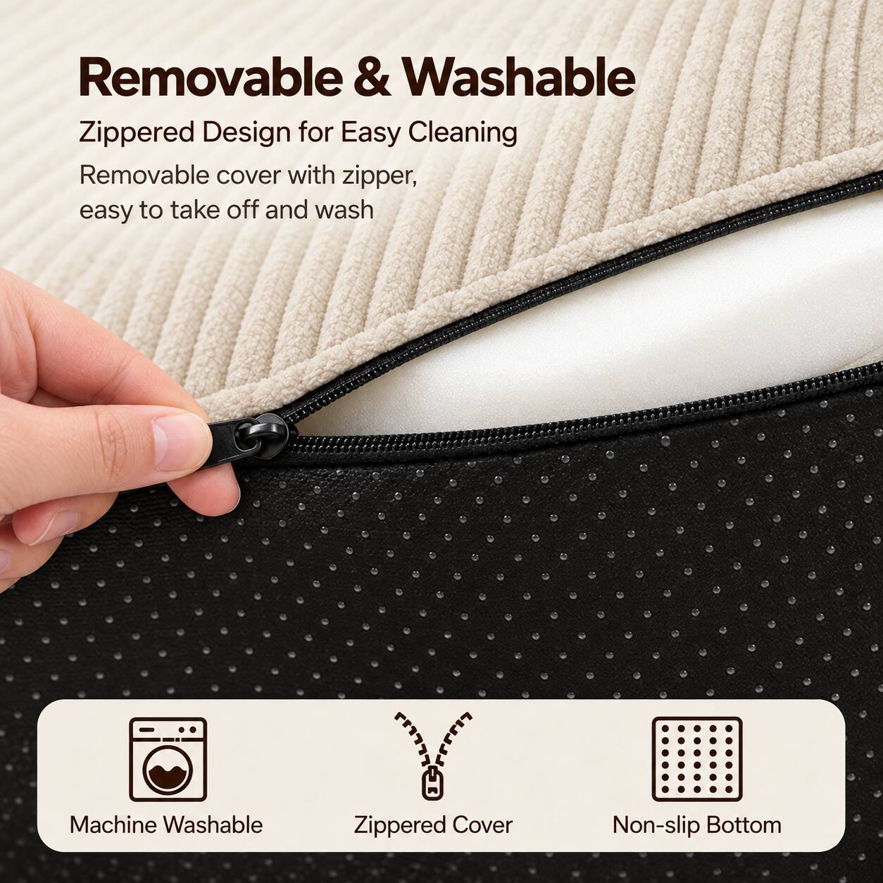 Removable & Washable  
Zippered Design for Easy Cleaning  
Removable cover with zipper, easy to take off and wash  

Machine Washable  
Zippered Cover  
Non-slip Bottom