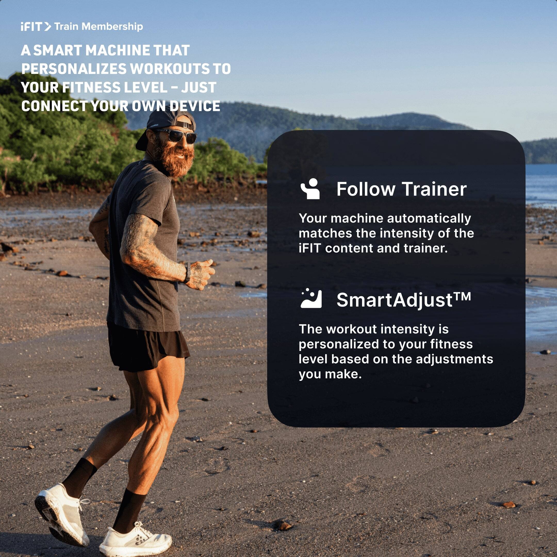 iFIT Train Membership

A SMART MACHINE THAT PERSONALIZES WORKOUTS TO YOUR FITNESS LEVEL - JUST CONNECT YOUR OWN DEVICE

Follow Trainer
Your machine automatically matches the intensity of the iFIT content and trainer.

SmartAdjust™
The workout intensity is personalized to your fitness level based on the adjustments you make.