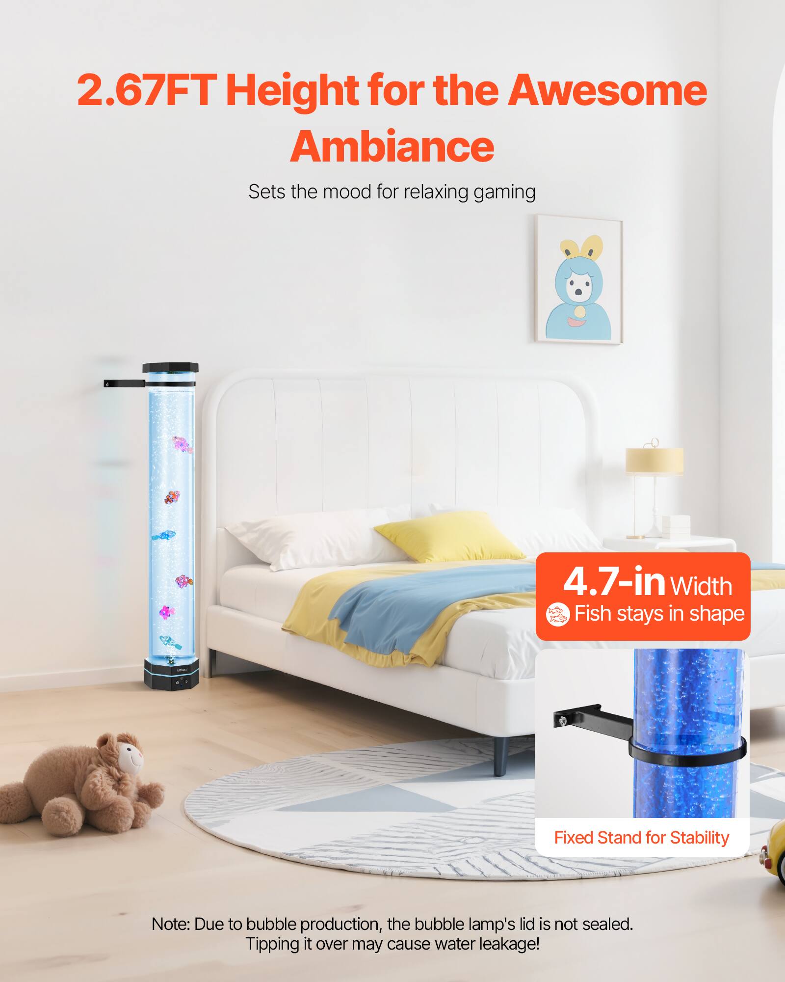 2.67FT Height for the Awesome Ambiance  
Sets the mood for relaxing gaming  

4.7-in Width  
Fish stays in shape  

Fixed Stand for Stability  

Note: Due to bubble production, the bubble lamp's lid is not sealed. Tipping it over may cause water leakage!