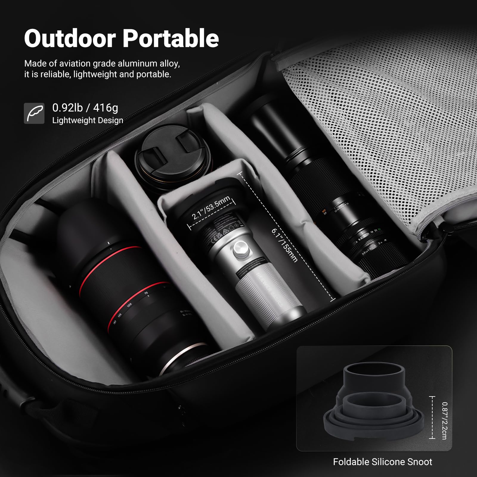 Outdoor Portable

Made of aviation grade aluminum alloy, it is reliable, lightweight and portable.

0.92lb / 416g Lightweight Design

2.1"/53.5mm, 5mm /53 2.1 CES 6.1"/155mm E - I 0.87/2.2cm

Foldable Silicone Snoot