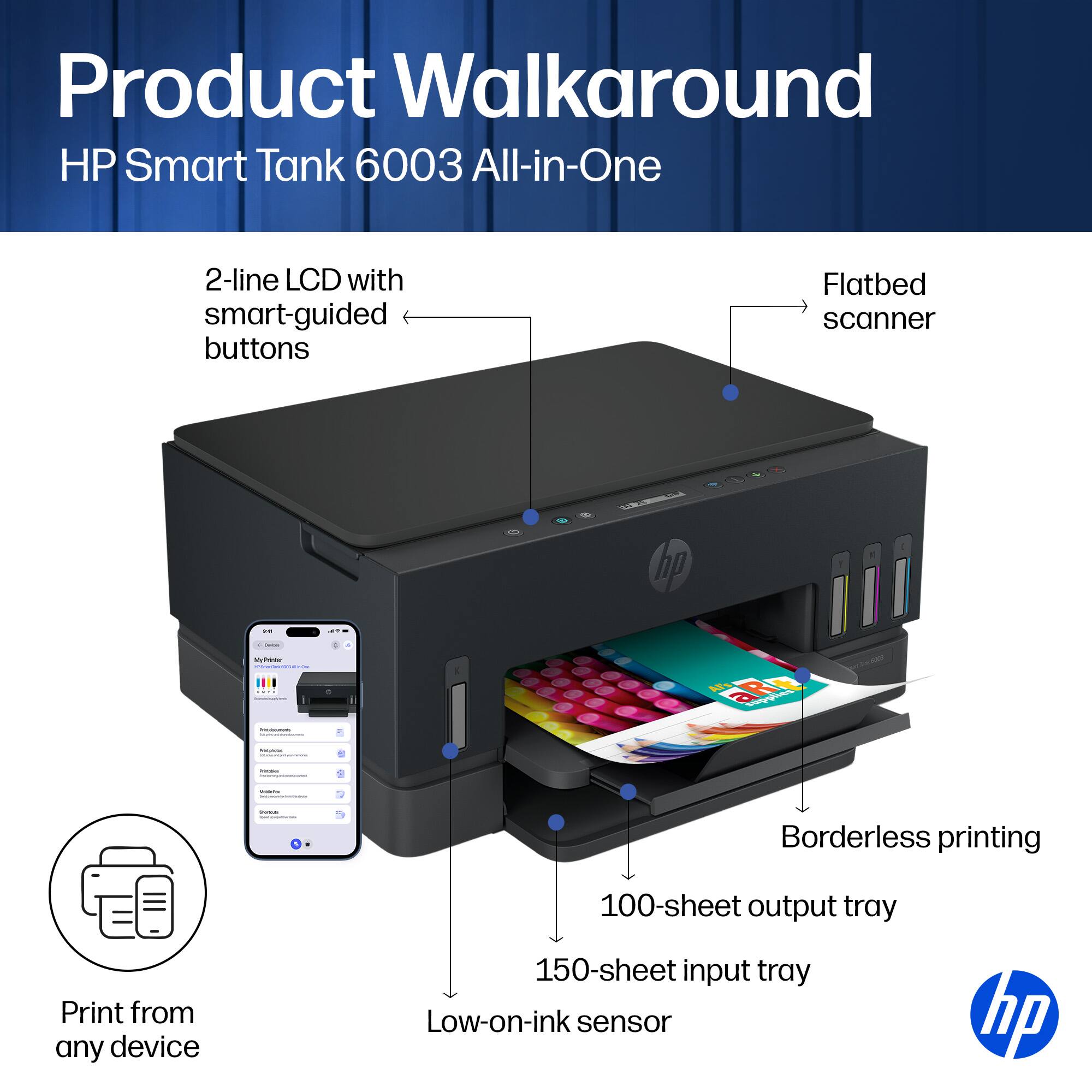 Product Walkaround HP Smart Tank 6003 All-in-One

- 2-line LCD with smart-guided buttons
- Flatbed scanner
- Print from any device
- Borderless printing
- 100-sheet output tray
- 150-sheet input tray
- Low-on-ink sensor