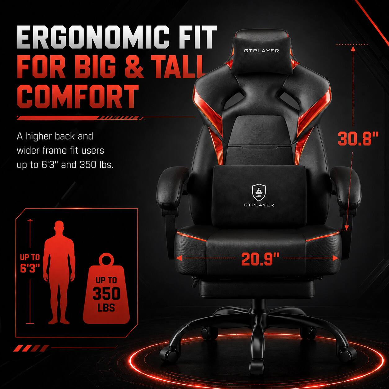 ERGONOMIC FIT FOR BIG & TALL COMFORT

A higher back and wider frame fit users up to 6'3" and 350 lbs.

GTPLAYER

UP TO 6'3"

UP TO 350 LBS

30.8"

20.9"