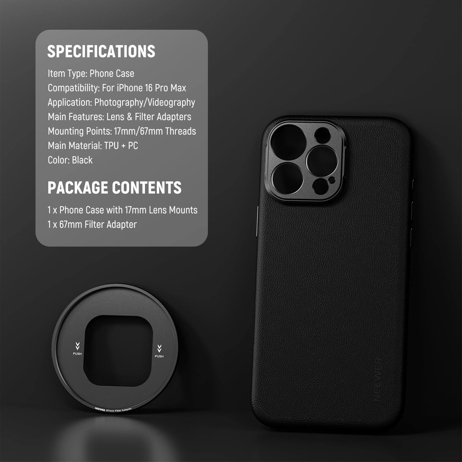 SPECIFICATIONS  
Item Type: Phone Case  
Compatibility: For iPhone 16 Pro Max  
Application: Photography/Videography  
Main Features: Lens & Filter Adapters  
Mounting Points: 17mm/67mm Threads  
Main Material: TPU + PC  
Color: Black  

PACKAGE CONTENTS  
1 x Phone Case with 17mm Lens Mounts  
1 x 67mm Filter Adapter