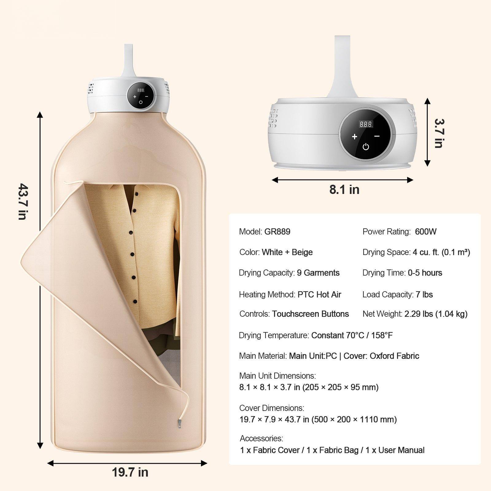 13 88.8 + I 3.7in 43.7 in  
Model: GR889  
8.1 in  
Power Rating: 600W  
Color: White + Beige  
Drying Space: 4 cu. ft. (0.1 m³)  
Drying Capacity: 9 Garments  
Drying Time: 0-5 hours  
Heating Method: PTC Hot Air  
Load Capacity: 7 lbs  
Controls: Touchscreen Buttons  
Net Weight: 2.29 lbs (1.04 kg)  
Drying Temperature: Constant 70°C / 158°F  
Main Material: Main Unit: PC | Cover: Oxford Fabric  
Main Unit Dimensions: 8.1 x 8.1 x 3.7 in (205 x 205 x 95 mm)  
Cover Dimensions: 19.7 x 7.9 x 43.7 in (500 x 200 x 1110 mm)  
Accessories: 1 x Fabric Cover | 1 x Fabric Bag | 1 x User Manual