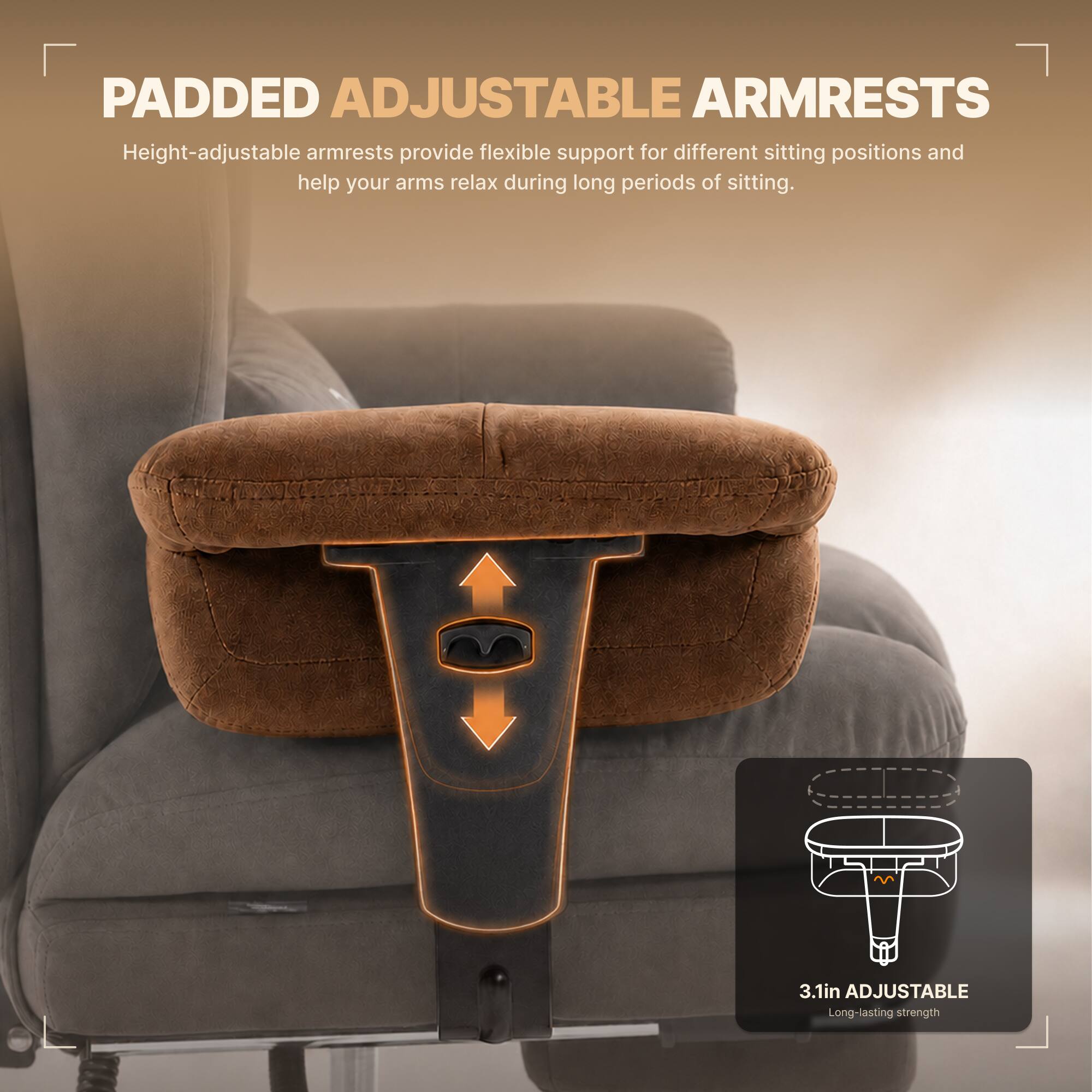 PADDED ADJUSTABLE ARMRESTS  
Height-adjustable armrests provide flexible support for different sitting positions and help your arms relax during long periods of sitting.  

3.1in ADJUSTABLE  
Long-lasting strength