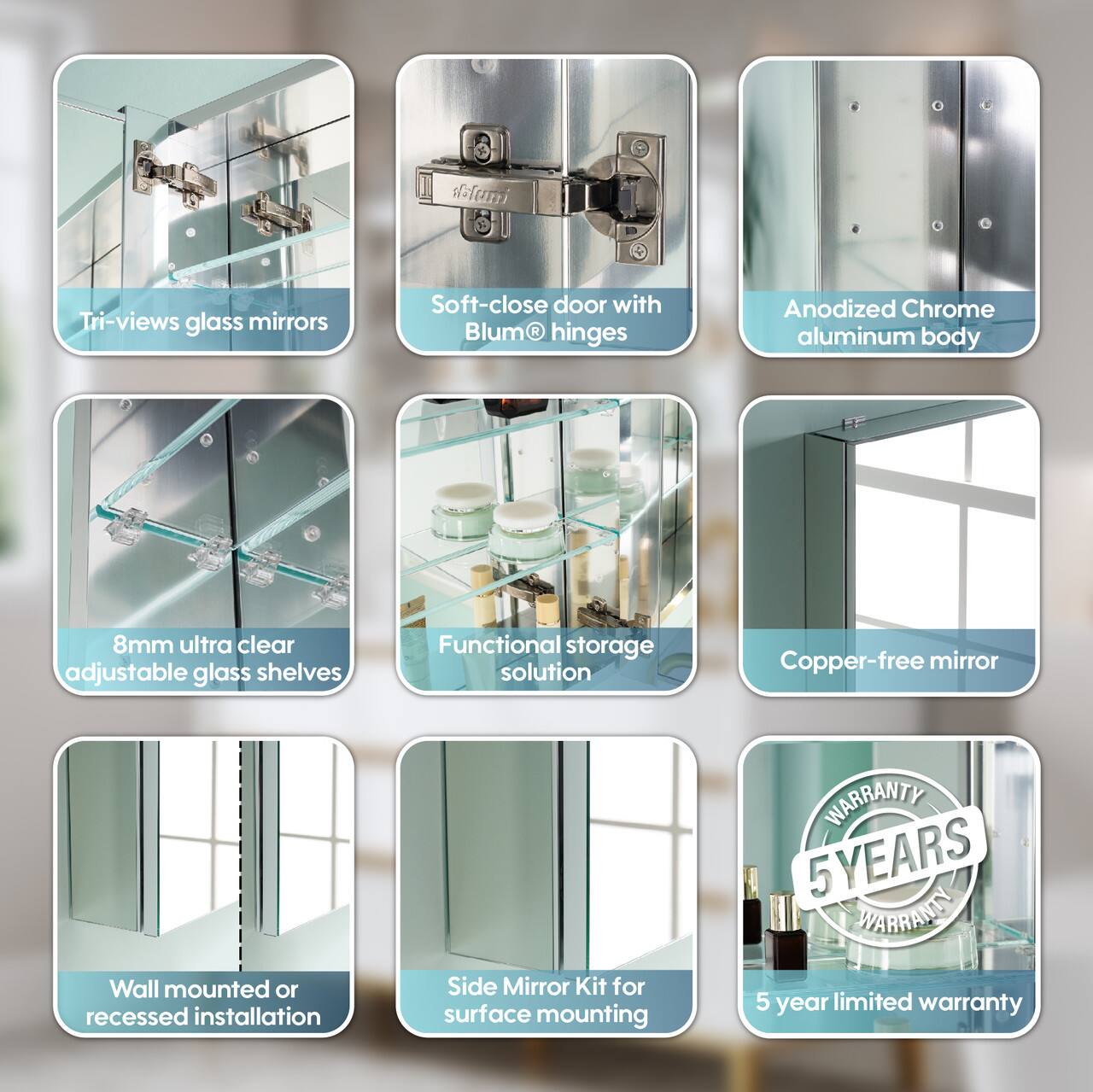 Tri-views glass mirrors  
Soft-close door with Blum® hinges  
Anodized Chrome aluminum body  
8mm ultra clear adjustable glass shelves  
Functional storage solution  
Copper-free mirror  
Wall mounted or recessed installation  
Side Mirror Kit for surface mounting  
WARRANTY 5 YEARS  
5 year limited warranty