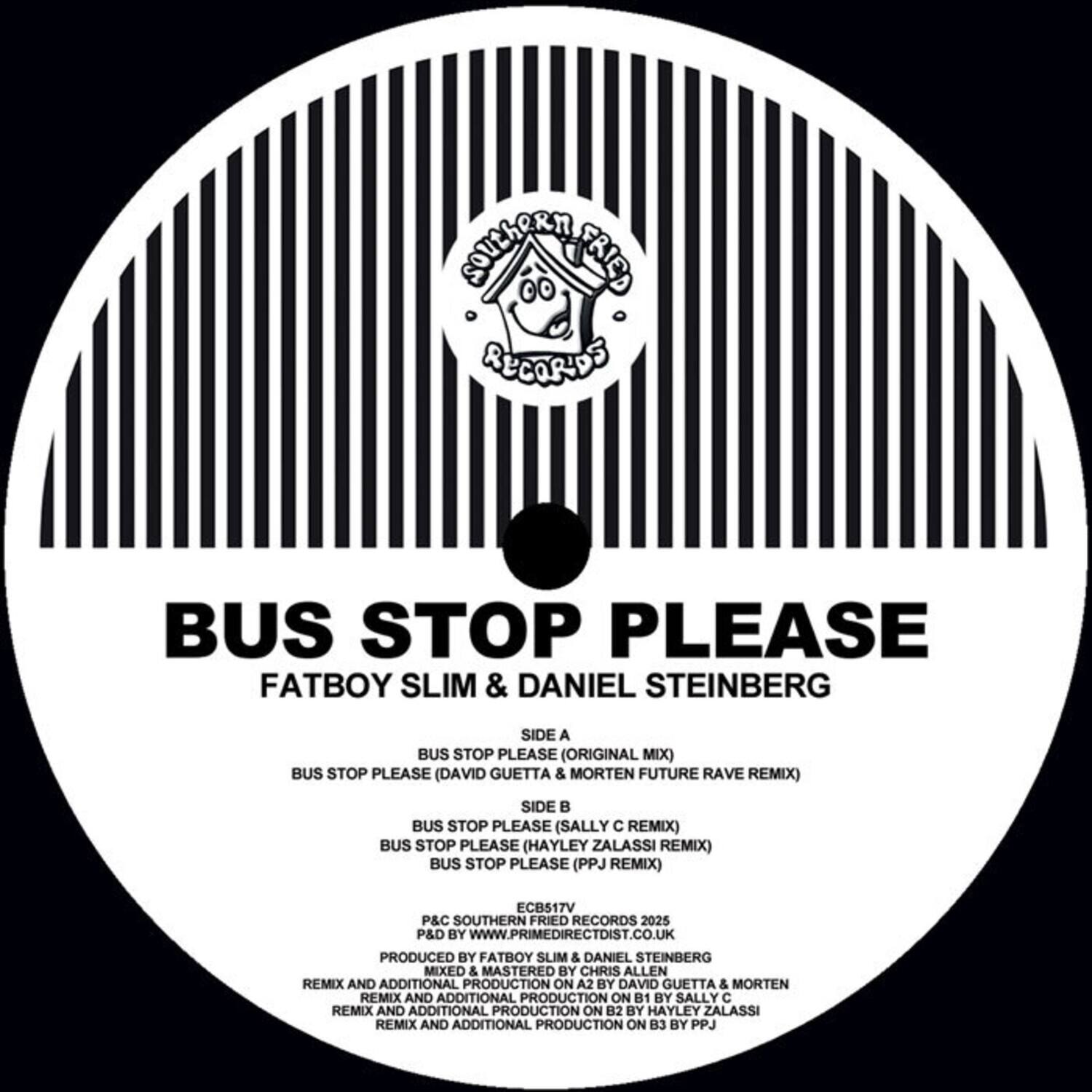**Southern Fried Records**

**BUS STOP PLEASE**

**Fatboy Slim & Daniel Steinberg**

**Side A**
- BUS STOP PLEASE (Original Mix)
- BUS STOP PLEASE (David Guetta & Morten Future Rave Remix)

**Side B**
- BUS STOP PLEASE (Sally C Remix)
- BUS STOP PLEASE (Hayley Zalassi Remix)
- BUS STOP PLEASE (PPJ Remix)

**ECB517V**

**P&C Southern Fried Records 2025**

**P&D by www.primedirectdist.co.uk**

**Produced by Fatboy Slim & Daniel Steinberg**

**Mixed & Mastered by Chris Allen**

**Remix and Additional Production on A2 by David Guetta & Morten**

**Remix and Additional Production on B1 by Sally C**

**Remix and Additional Production on B2 by Hayley Zalassi**

**Remix and Additional Production on B3 by PPJ**