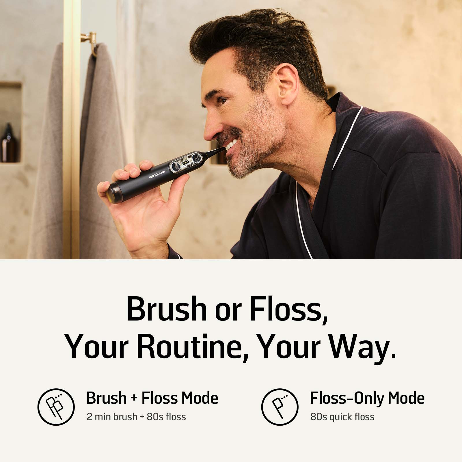 Brush or Floss, Your Routine, Your Way.

Brush + Floss Mode
2 min brush + 80s floss

Floss-Only Mode
80s quick floss