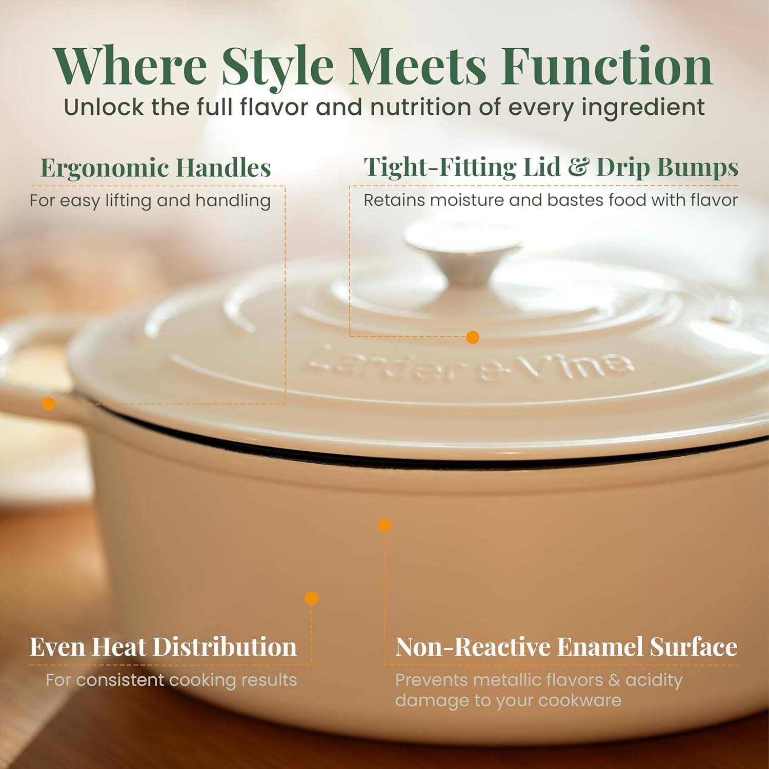 Where Style Meets Function  
Unlock the full flavor and nutrition of every ingredient  

- Ergonomic Handles  
  For easy lifting and handling  

- Tight-Fitting Lid & Drip Bumps  
  Retains moisture and bastes food with flavor  

- Even Heat Distribution  
  For consistent cooking results  

- Non-Reactive Enamel Surface  
  Prevents metallic flavors & acidity damage to your cookware
