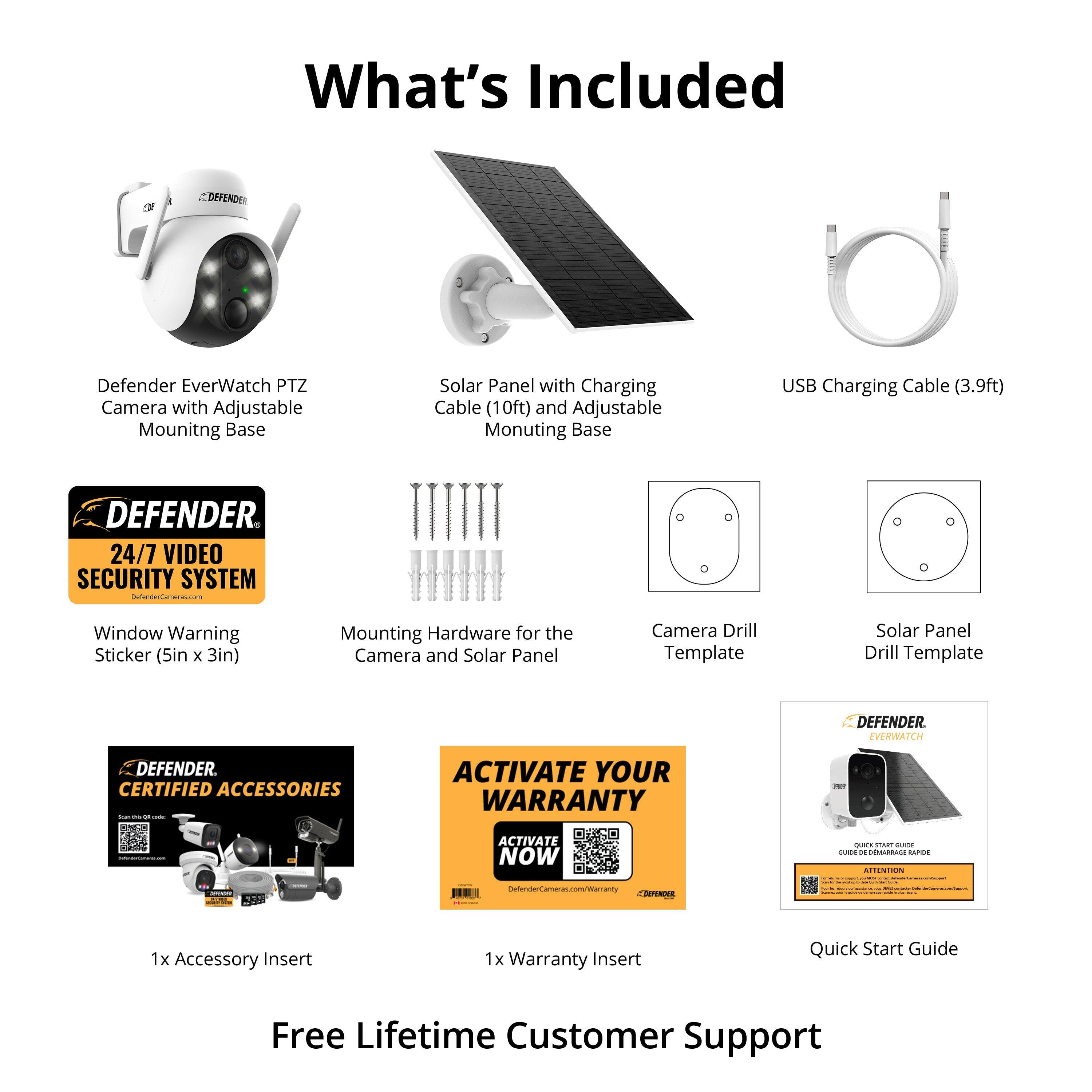 What's Included

- Defender EverWatch PTZ Camera with Adjustable Mounting Base
- Solar Panel with Charging Cable (10ft) and Adjustable Mounting Base
- USB Charging Cable (3.9ft)
- Window Warning Sticker (5in x 3in)
- Mounting Hardware for the Camera and Solar Panel
- Camera Drill Template
- Solar Panel Drill Template
- 1x Accessory Insert
- 1x Warranty Insert
- Quick Start Guide

Free Lifetime Customer Support

24/7 VIDEO SECURITY SYSTEM

DEFENDER CERTIFIED ACCESSORIES

ACTIVATE YOUR WARRANTY NOW

DefenderCCTV.com/Warranty

DefenderCCTV.com/Warranty

DefenderCCTV.com/Warranty