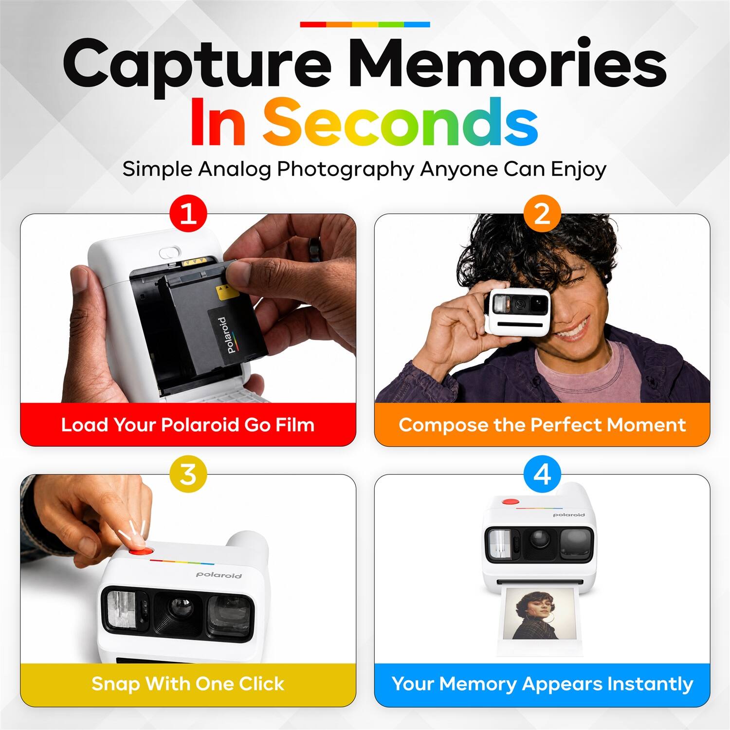 Capture Memories In Seconds  
Simple Analog Photography Anyone Can Enjoy  

1. Load Your Polaroid Go Film  
2. Compose the Perfect Moment  
3. Snap With One Click  
4. Your Memory Appears Instantly