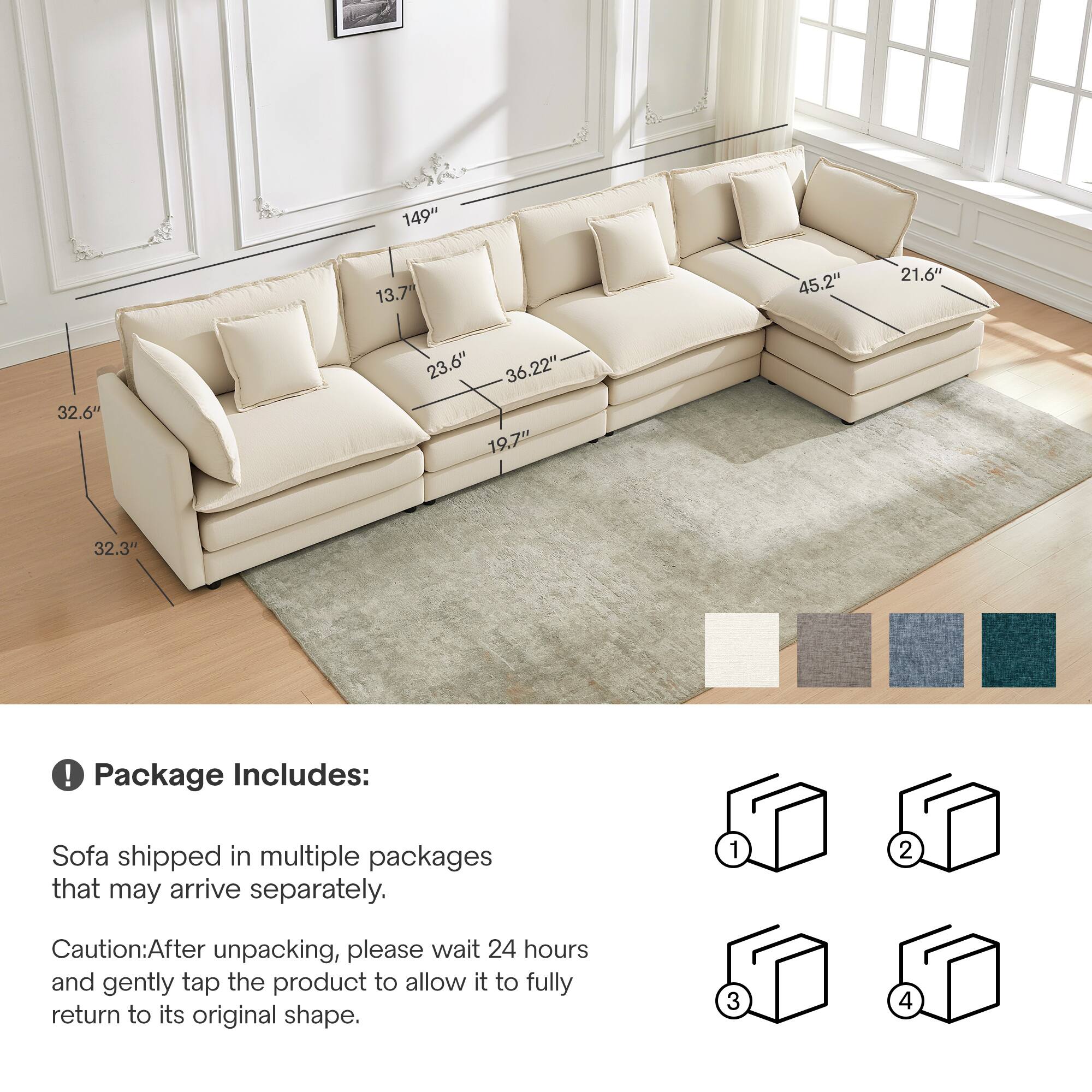 149" 13.7" 45.2" 21.6" 32.6" 23.6" 36.2" 19.7" 32.3" 

Package Includes: Sofa shipped in multiple packages that may arrive separately. 

Caution: After unpacking, please wait 24 hours and gently tap the product to allow it to fully return to its original shape.