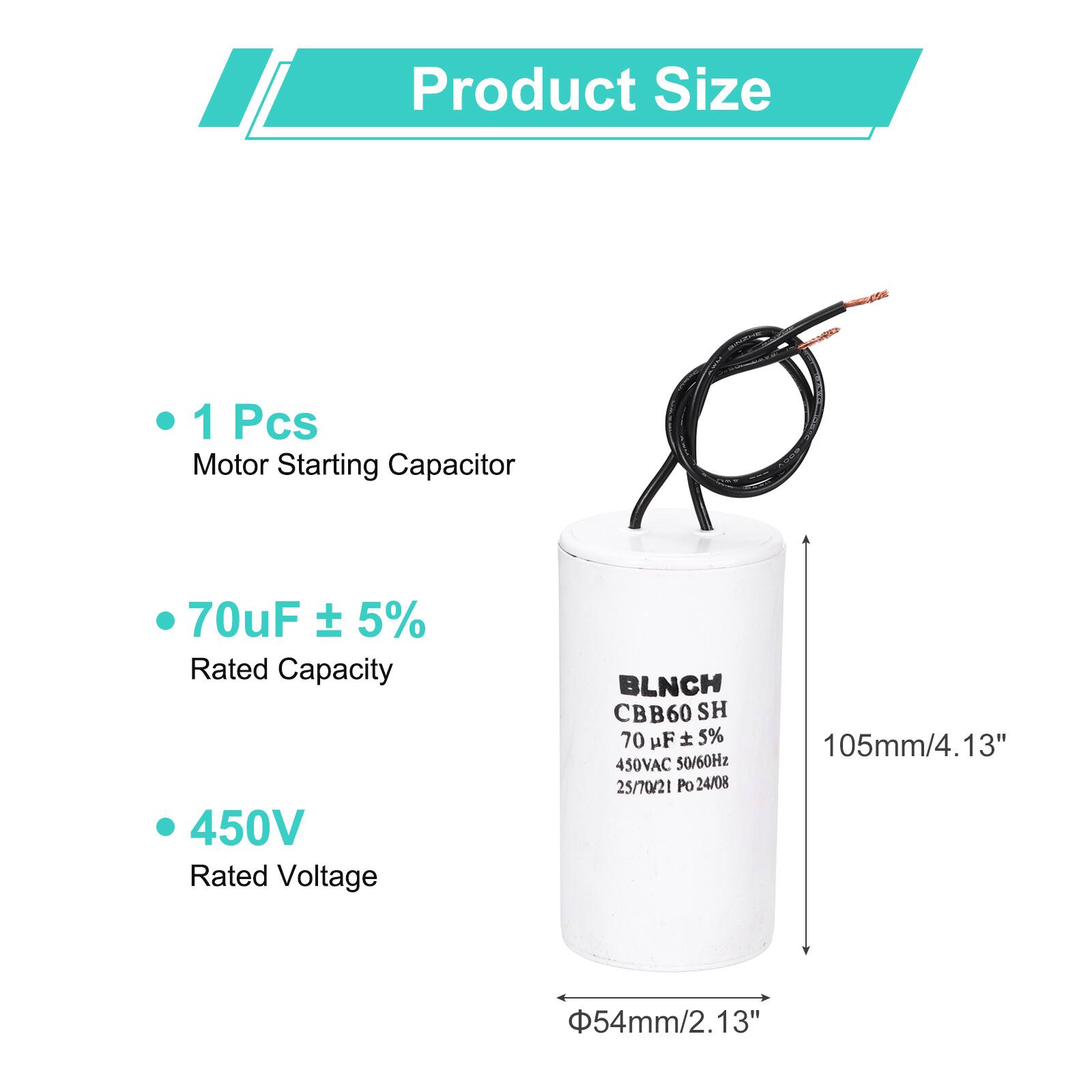 Product Size

- 1 Pcs Motor Starting Capacitor
- 70uF ± 5% Rated Capacity
- 450V Rated Voltage

BLNCH CBB60 SH 70 uF ± 5% 450VAC 50/60Hz 25/70/21 Po 24/08

105mm/4.13"  
Φ54mm/2.13"