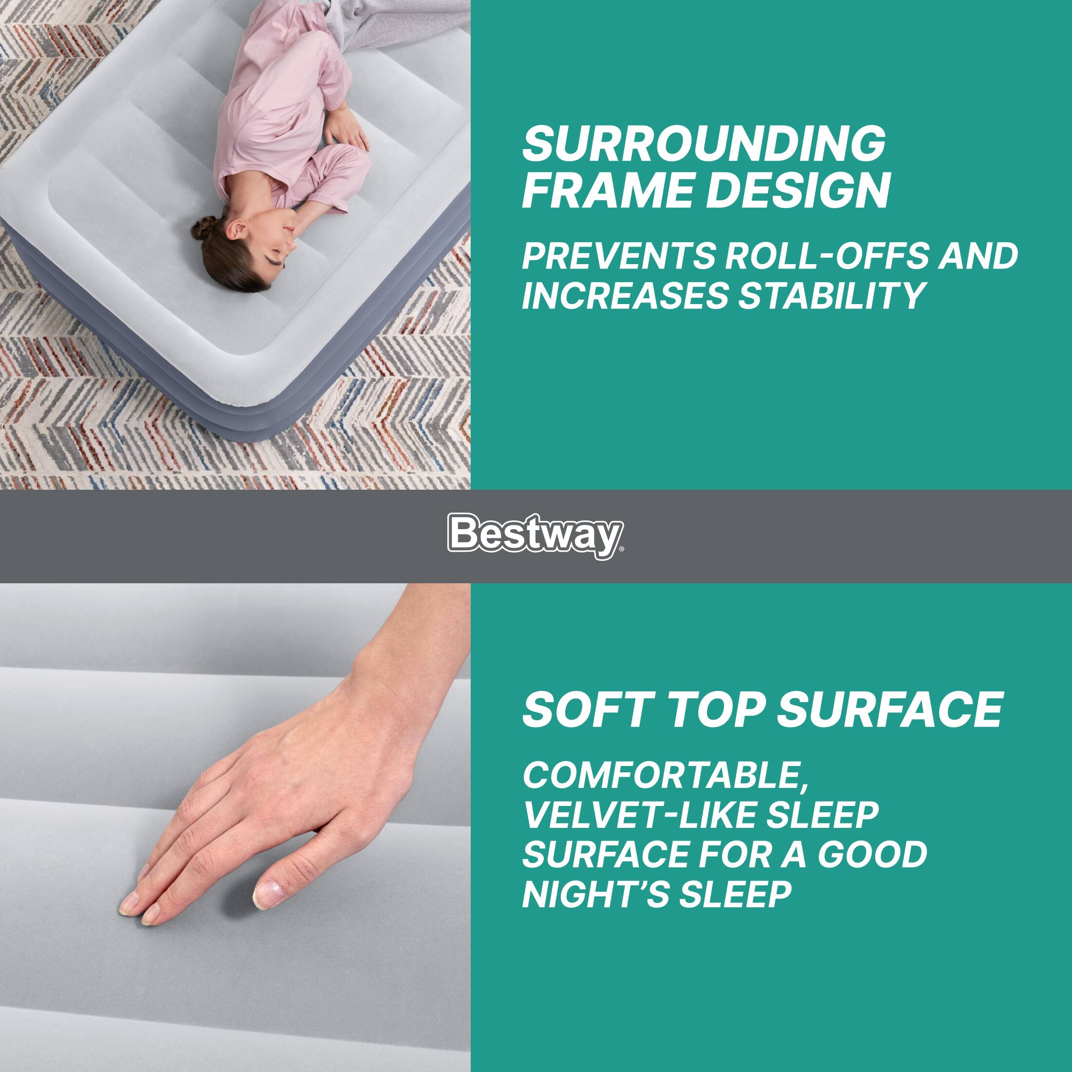 SURROUNDING FRAME DESIGN PREVENTS ROLL-OFFS AND INCREASES STABILITY

SOFT TOP SURFACE COMFORTABLE, VELVET-LIKE SLEEP SURFACE FOR A GOOD NIGHT'S SLEEP