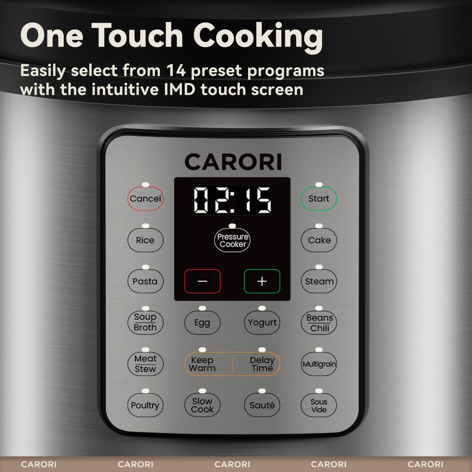 One Touch Cooking  
Easily select from 14 preset programs with the intuitive IMD touch screen  

CARORI  
02:15  
Cancel Start  

Rice Pressure Cooker  
Cake  
Pasta  
Soup Broth  
Egg  
Yogurt  
Beans Chili  
Meat Stew  
Keep Warm  
Delay Time  
Multigrain  
Poultry  
Slow Cook  
Saute  
Sous Vide  

CARORI  
CARORI  
CARORI  
CARORI