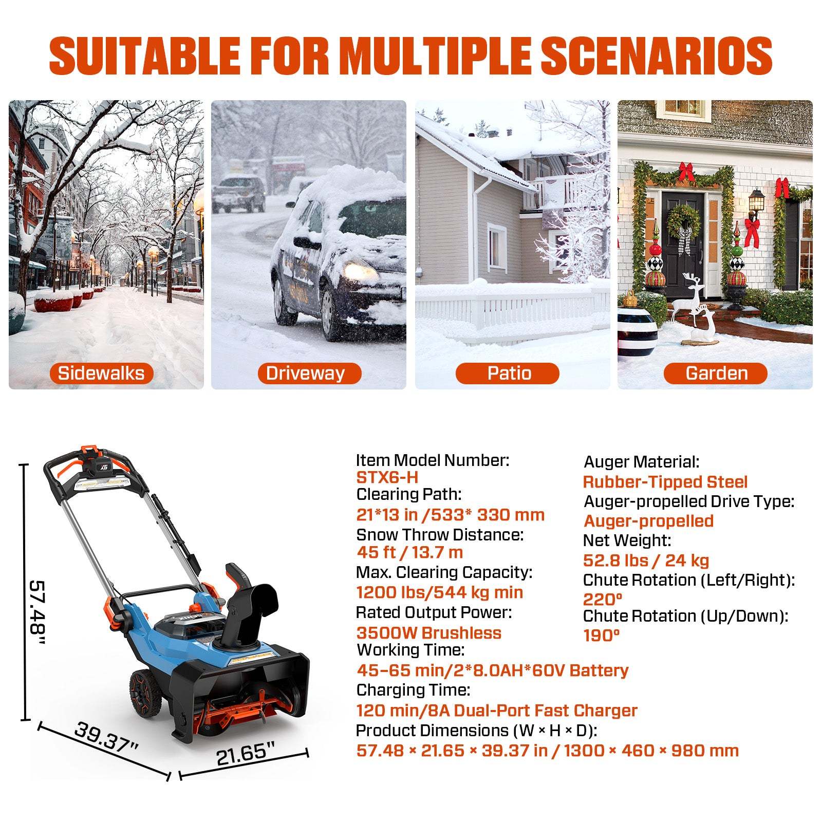 **SUITABLE FOR MULTIPLE SCENARIOS**

- Sidewalks
- Driveway
- Patio
- Garden

---

**Item Model Number:** STX6-H

**Auger Material:** Rubber-Tipped Steel

**Auger-propelled Drive Type:** Auger-propelled

**Auger Path:** 21*13 in / 533* 330 mm

**Snow Throw Distance:** 45 ft / 13.7 m

**Max. Clearing Capacity:** 1200 lbs/544 kg

**Rated Output Power:** 3500W Brushless

**Chute Rotation (Left/Right):** 220°

**Chute Rotation (Up/Down):** 190°

**Working Time:** 45-65 min / 28.0AH*60V Battery

**Charging Time:** 120 min / 8A Dual-Port Fast Charger

**Product Dimensions (W x H x D):** 57.48 x 21.65 x 39.37 in / 1300 x 460