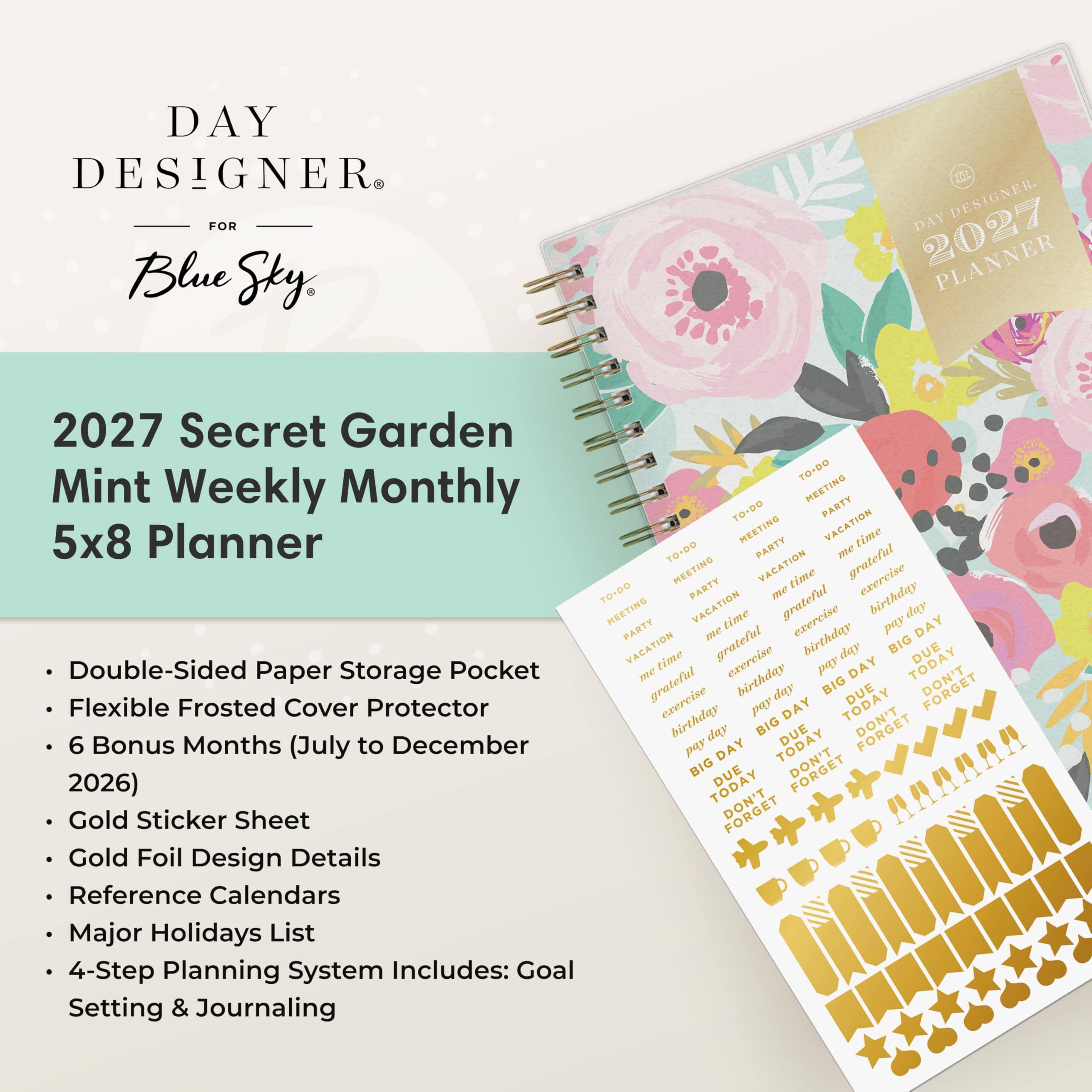 DAY DESIGNER FOR Blue Sky

DAY DESIGNER. 2027 PLANNER

2027 Secret Garden Mint Weekly Monthly 5x8 Planner

- Double-Sided Paper Storage Pocket
- Flexible Frosted Cover Protector
- 6 Bonus Months (July to December 2026)
- Gold Sticker Sheet
- Gold Foil Design Details
- Reference Calendars
- Major Holidays List
- 4-Step Planning System Includes: Goal Setting & Journaling