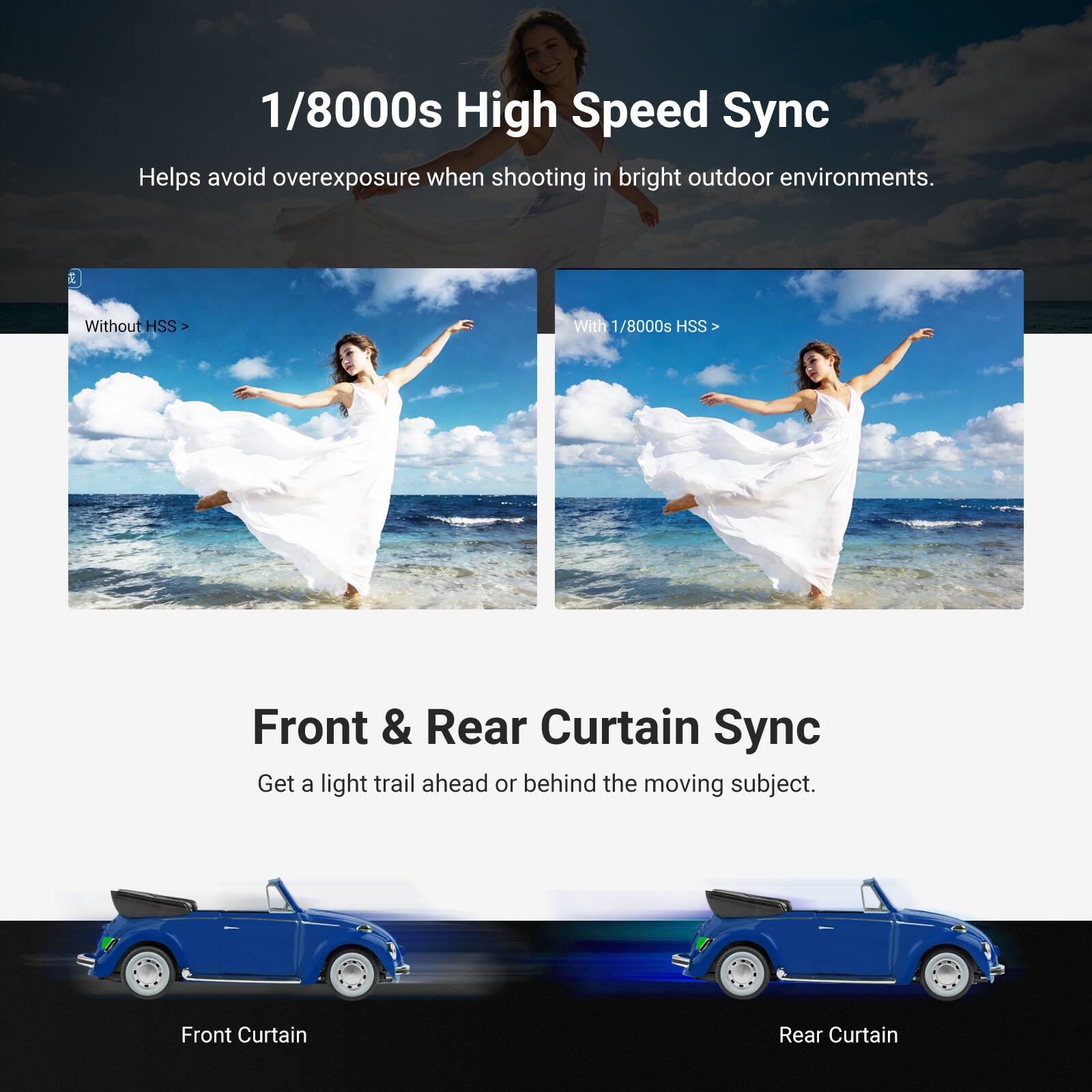 1/8000s High Speed Sync  
Helps avoid overexposure when shooting in bright outdoor environments.  

Without HSS >  
With 1/8000s HSS >  

Front & Rear Curtain Sync  
Get a light trail ahead or behind the moving subject.  

Front Curtain  
Rear Curtain