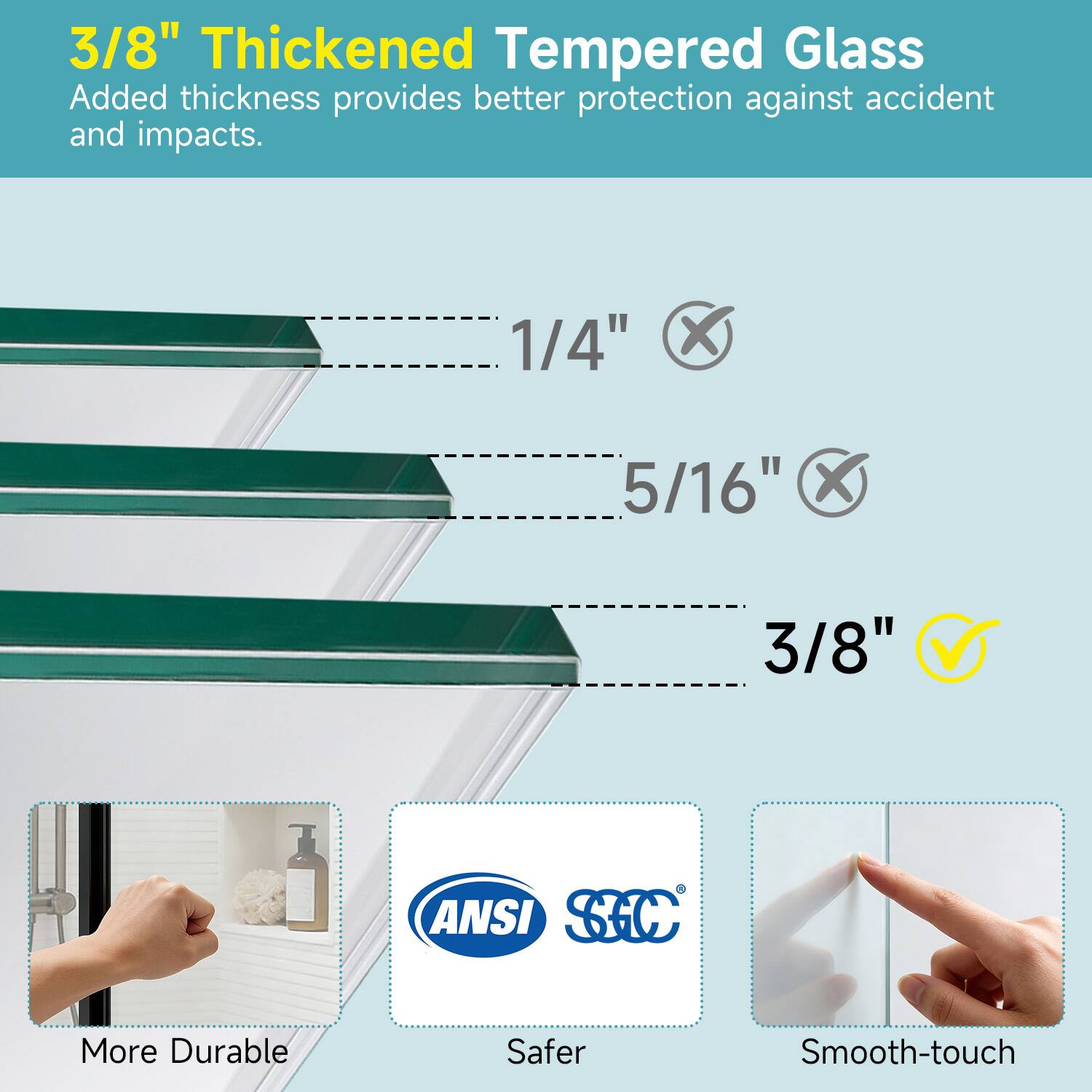 3/8" Thickened Tempered Glass  
Added thickness provides better protection against accident and impacts.

1/4" ❌  
5/16" ❌  
3/8" ✅

More Durable  
Safer  
Smooth-touch