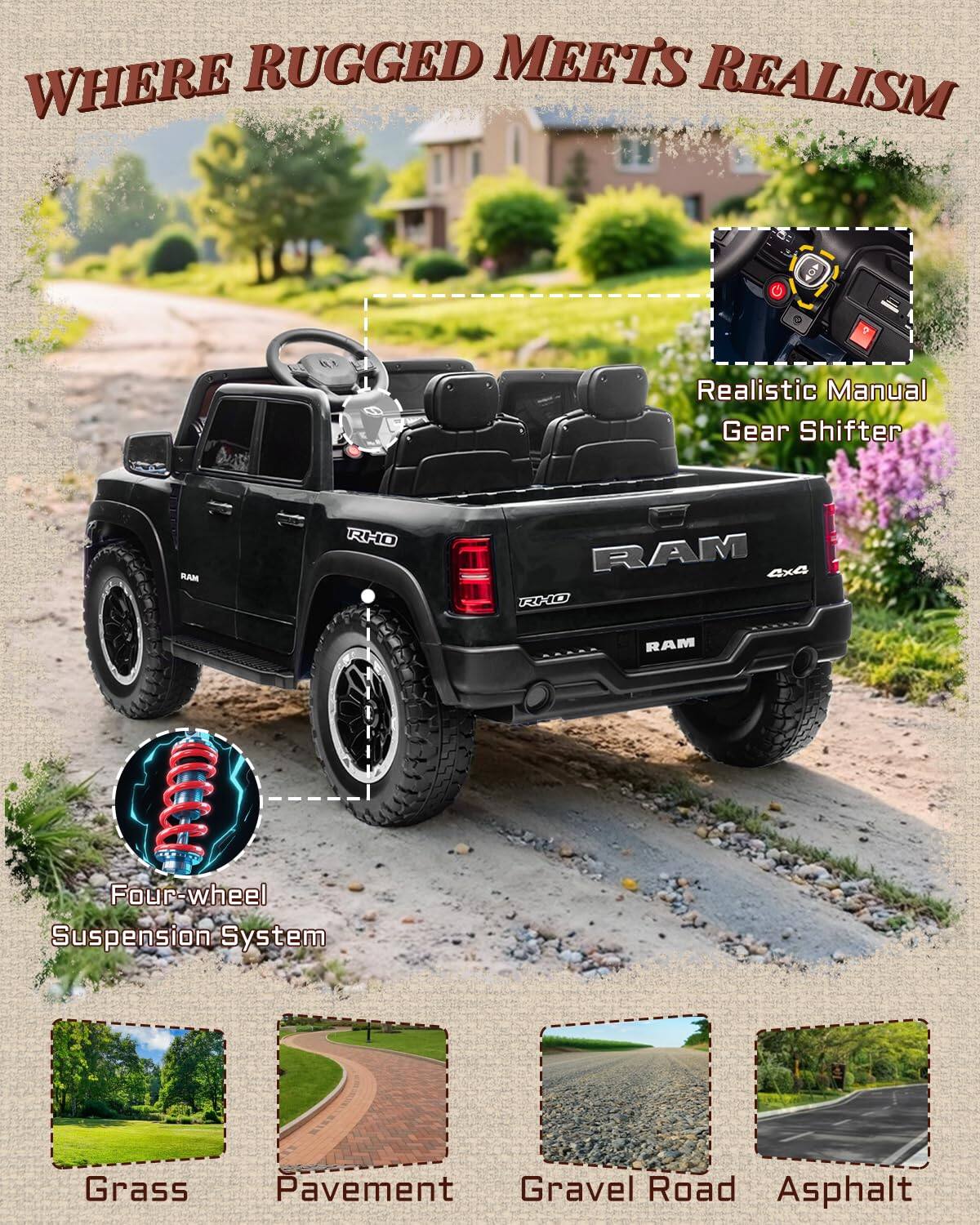 WHERE RUGGED MEETS REALISM  
Realistic Manual Gear Shifter  
RAM RHO RAM 4x4 RXO  
RAM R A aCCC  
Four-wheel Suspension System  
Grass Pavement Gravel Road Asphalt