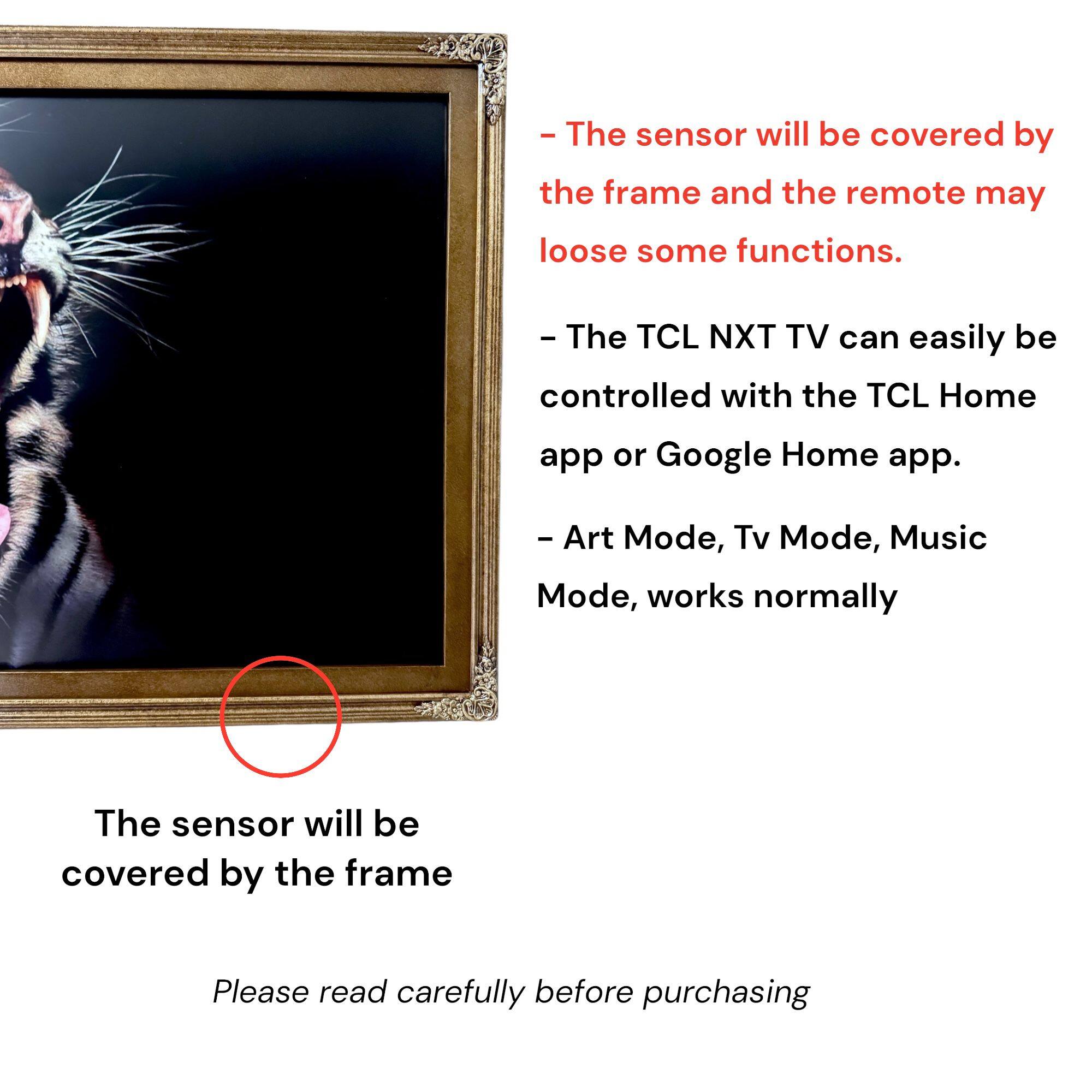 - The sensor will be covered by the frame and the remote may lose some functions.
- The TCL NXT TV can easily be controlled with the TCL Home app or Google Home app.
- Art Mode, Tv Mode, Music Mode, works normally
- The sensor will be covered by the frame
- Please read carefully before purchasing