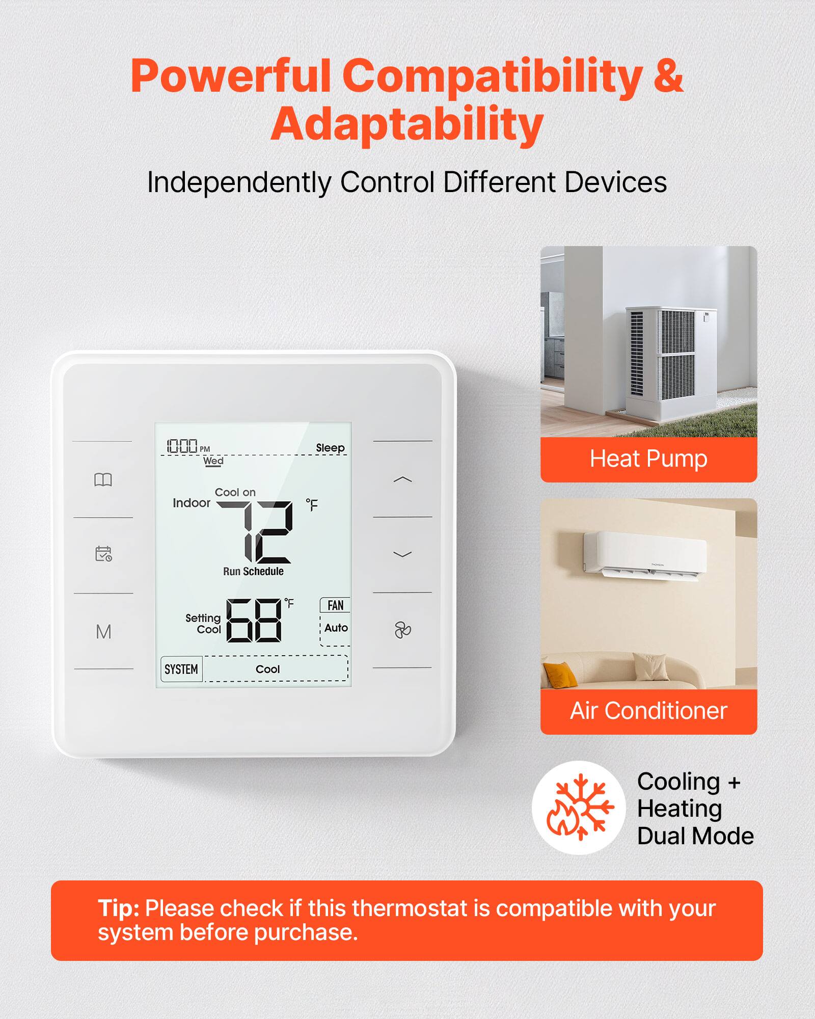 Powerful Compatibility & Adaptability  
Independently Control Different Devices  

Cool on  
Indoor 72°F  
Run Schedule  
Setting Cool 68°F  
FAN Auto  
SYSTEM Cool  

Heat Pump  
Air Conditioner  

Cooling + Heating Dual Mode  

Tip: Please check if this thermostat is compatible with your system before purchase.