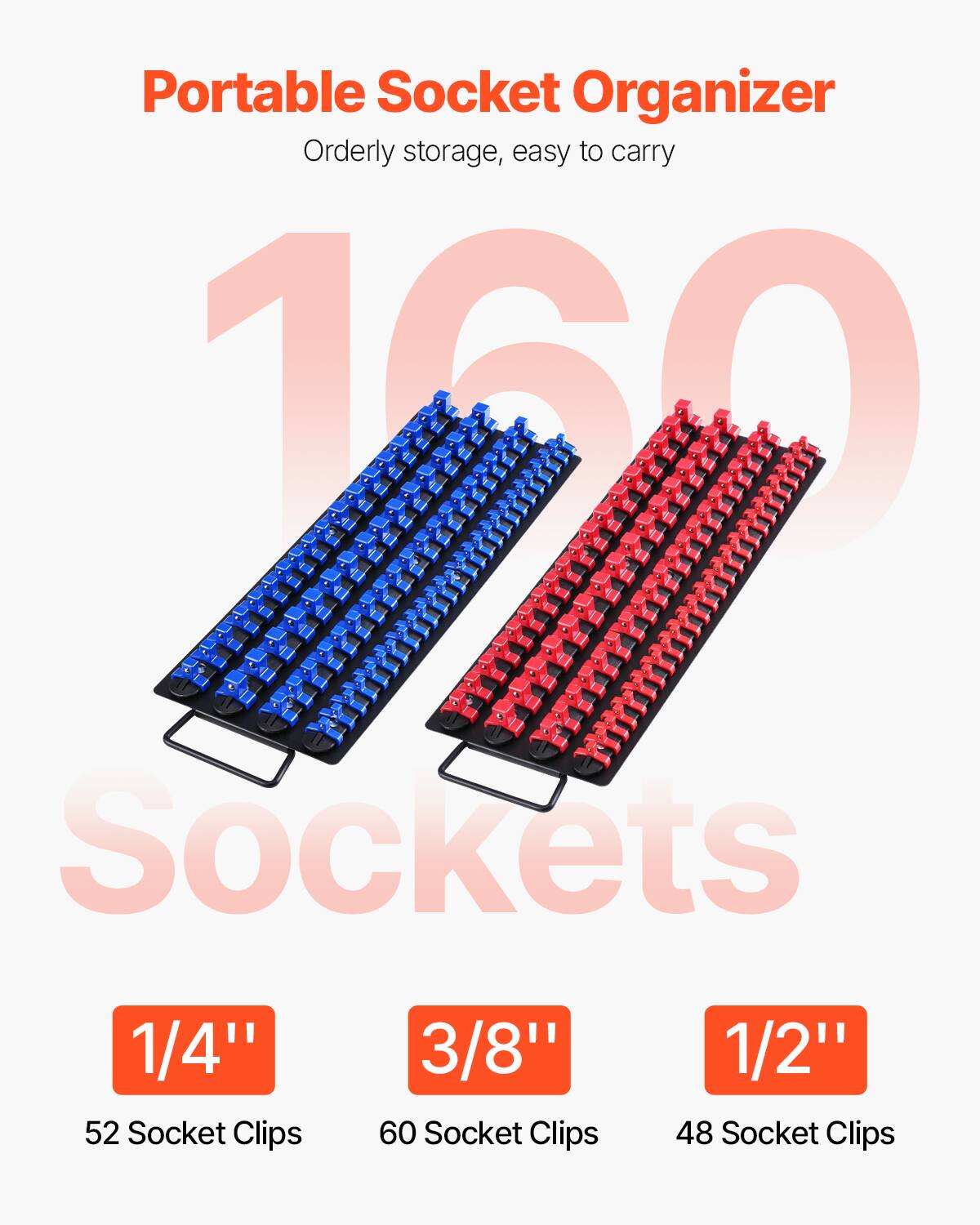 Portable Socket Organizer  
Orderly storage, easy to carry  

160 Sockets  

1/4"  
52 Socket Clips  

3/8"  
60 Socket Clips  

1/2"  
48 Socket Clips