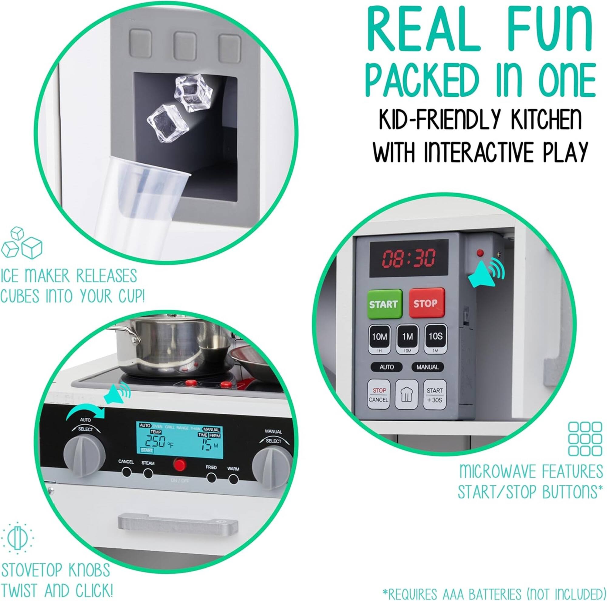 REAL FUN PACKED IN ONE KID-FRIENDLY KITCHEN WITH INTERACTIVE PLAY
ICE MAKER RELEASES CUBES INTO YOUR CUP!
08:30 START STOP 10M 1M 10S - CM - AUTO MANUAL STOP CANCEL START
STOVETOP KNOBS TWIST AND CLICK!
MICROWAVE FEATURES START/STOP BUTTONS*
REQUIRES AAA BATTERIES (NOT INCLUDED)