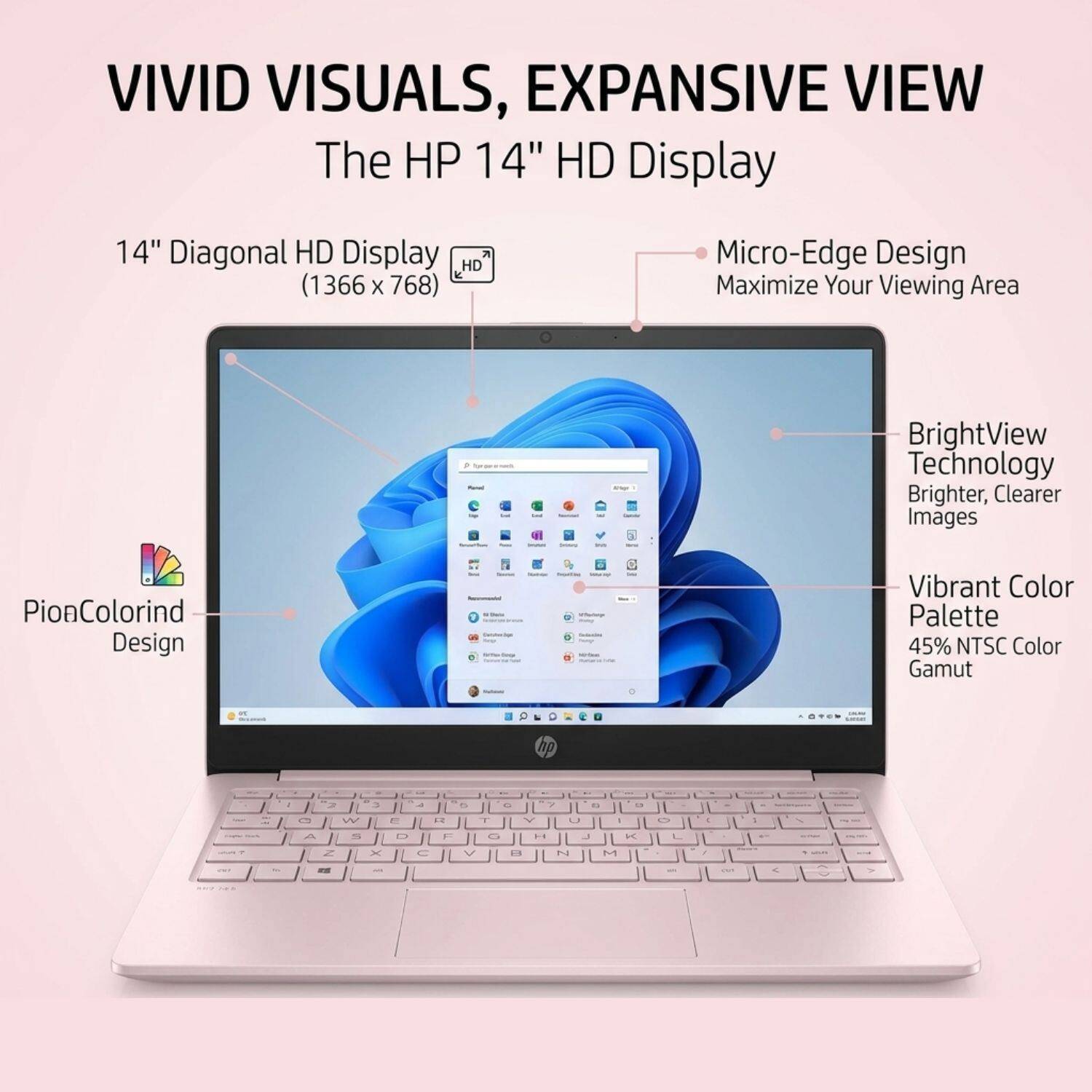 VIVID VISUALS, EXPANSIVE VIEW

The HP 14" HD Display

14" Diagonal HD Display (1366 x 768)

Micro-Edge Design
Maximize Your Viewing Area

BrightView Technology
Brighter, Clearer Images

PionColorind Design
Vibrant Color Palette
45% NTSC Color Gamut