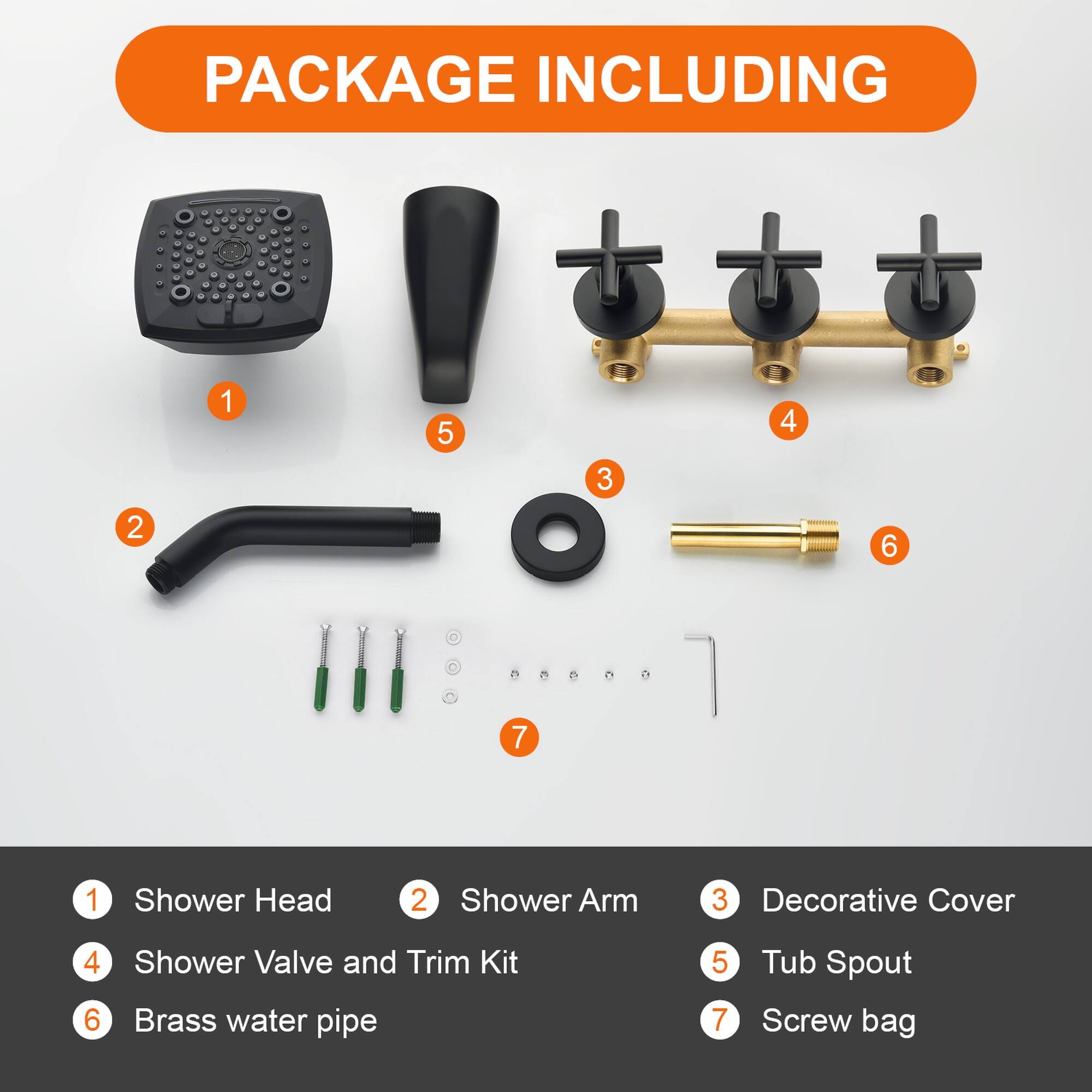 PACKAGE INCLUDING

1. Shower Head
2. Shower Arm
3. Decorative Cover
4. Shower Valve and Trim Kit
5. Tub Spout
6. Brass water pipe
7. Screw bag