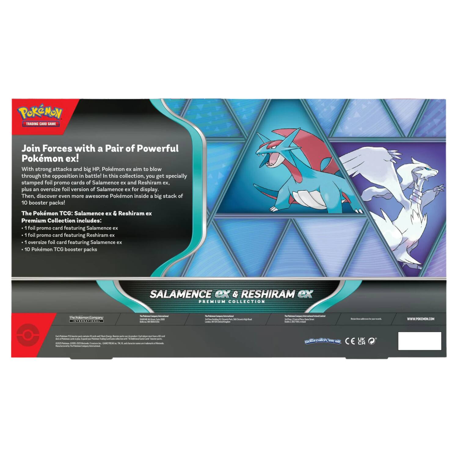 Join Forces with a Pair of Powerful Pokémon ex!

With strong attacks and big HP, Pokémon ex aim to blow through the opposition in battle! In this collection, you get specially stamped foil promo cards of Salamence ex and Reshiram ex, plus an oversized foil version of Salamence ex for display. Then, discover even more awesome Pokémon inside a big stack of 10 booster packs!

The Pokémon TCG: Salamence ex & Reshiram ex Premium Collection includes:
- 1 foil promo card featuring Salamence ex
- 1 foil promo card featuring Reshiram ex
- 1 oversized foil card featuring Salamence ex
- 10 Pokémon TCG booster packs

SALAMENCE ex & RESHIRAM ex PREMIUM COLLECTION

The Pokémon Company

CE UK CH

www.pokemon.com