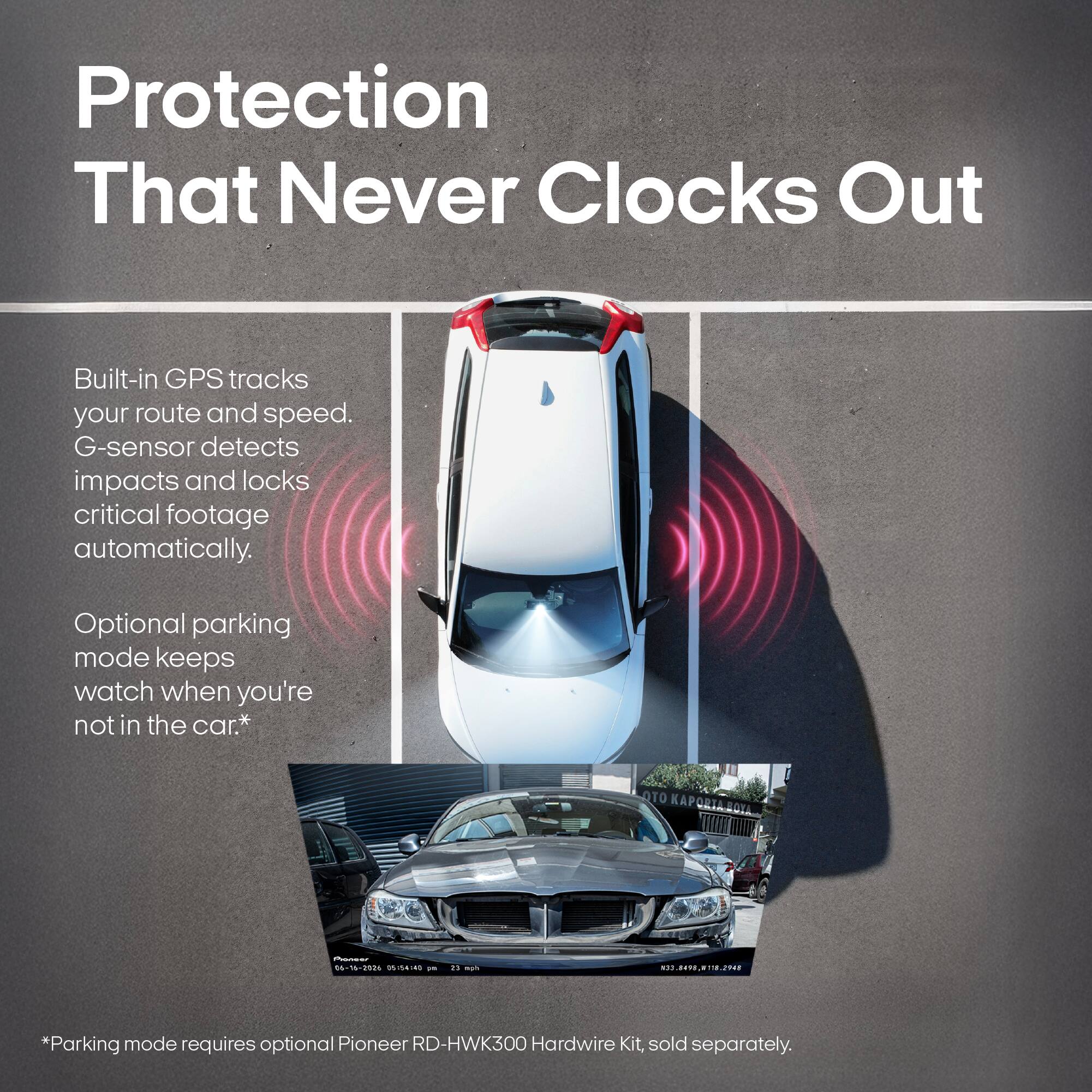 Protection That Never Clocks Out

Built-in GPS tracks your route and speed. G-sensor detects impacts and locks critical footage automatically.

Optional parking mode keeps watch when you're not in the car.*

OTO KAPORTA BOYA,
Parage 06-16-2026 05:54:40 WILL
13 agh
N33.8498,#118.2948

*Parking mode requires optional Pioneer RD-HWK300 Hardwire Kit, sold separately.