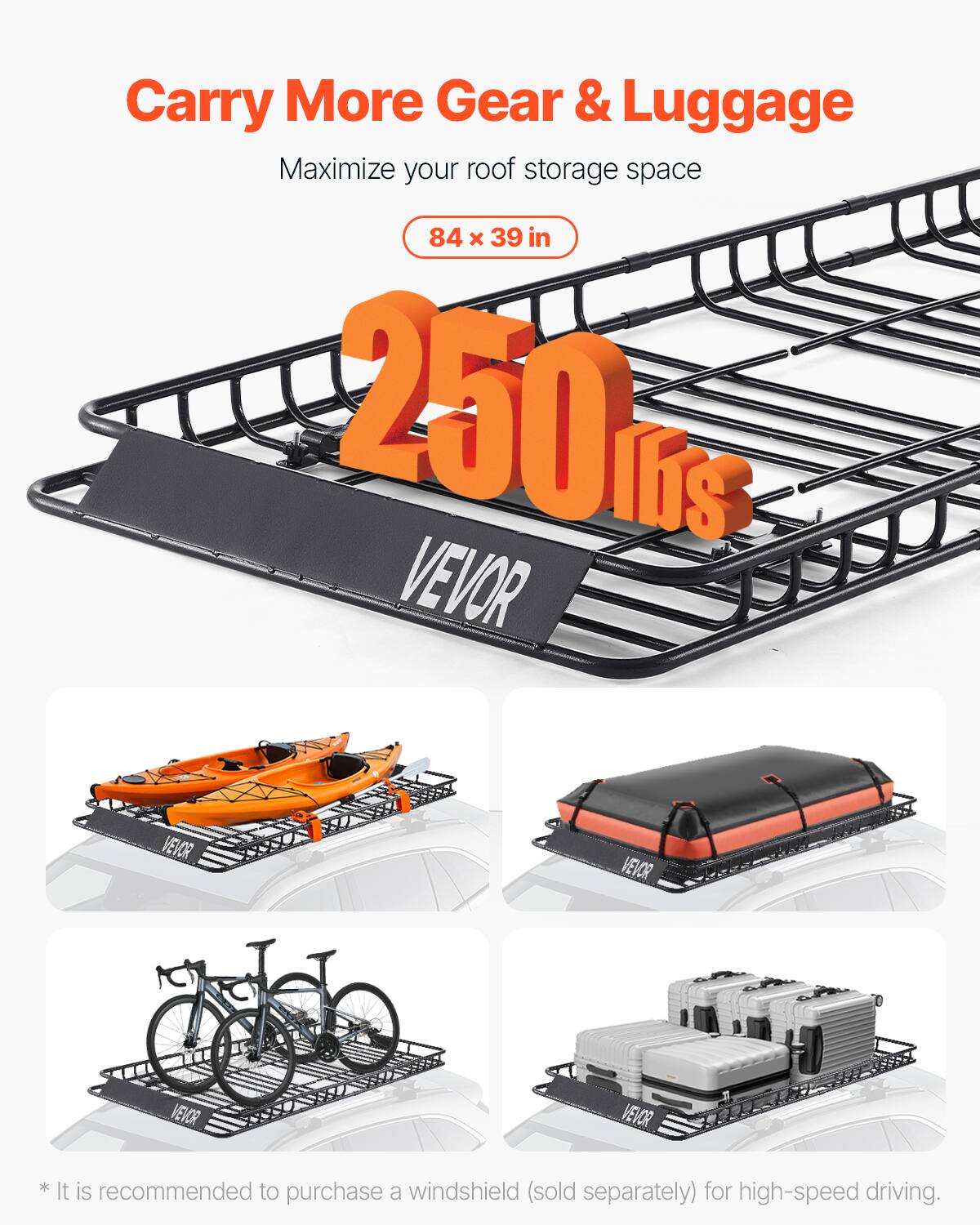 Carry More Gear & Luggage
Maximize your roof storage space
84 x 39 in
250 lbs
VEVOR
*It is recommended to purchase a windshield (sold separately) for high-speed driving.