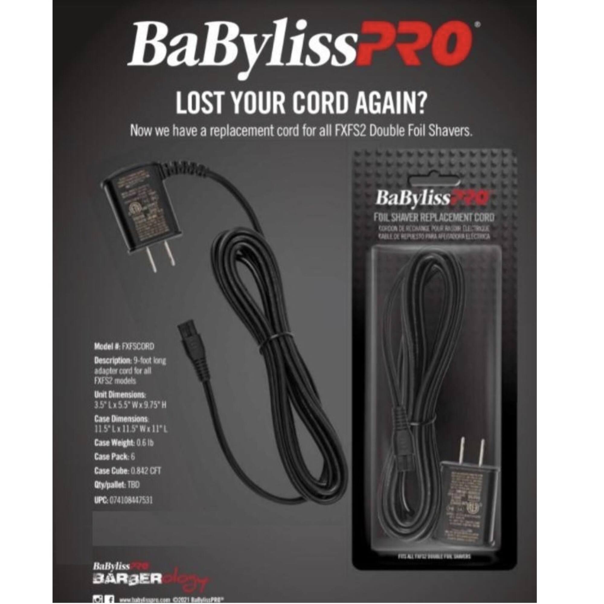 BaBylissPRO  
LOST YOUR CORD AGAIN?  
Now we have a replacement cord for all FXFS2 Double Foil Shavers.

BaByliss 720 FOIL SHAVERR REPLACEMENT CORD  
CORO CORCON DE POLR DETX KABLLO REPRSTO PRR ECIRCA

Model: FXFSCORD  
Description: 9-foot long adapter cord for all FXFS2 models  
Unit Dimensions: 3.5L x 5.5W x 9.75H  
Case Dimensions: 11.5L x 11.5W x 11H  
Case Weight: 0.61 lb  
Case Pack: 6  
Case Cube: 0.842 CFT  
Qty/pallet: TBD  
UPC: 074108447531

BaByliss BARBER CR