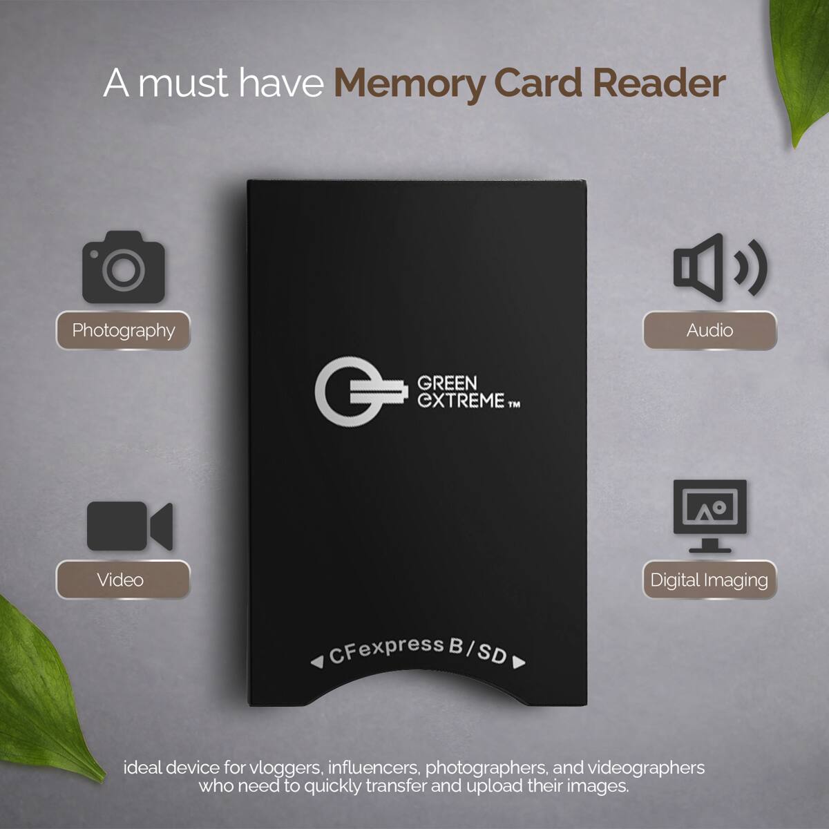 A must have Memory Card Reader

Photography
Audio
GREEN extreme™
Video
Digital Imaging
CFexpress B/SD

ideal device for vloggers, influencers, photographers, and videographers who need to quickly transfer and upload their images.