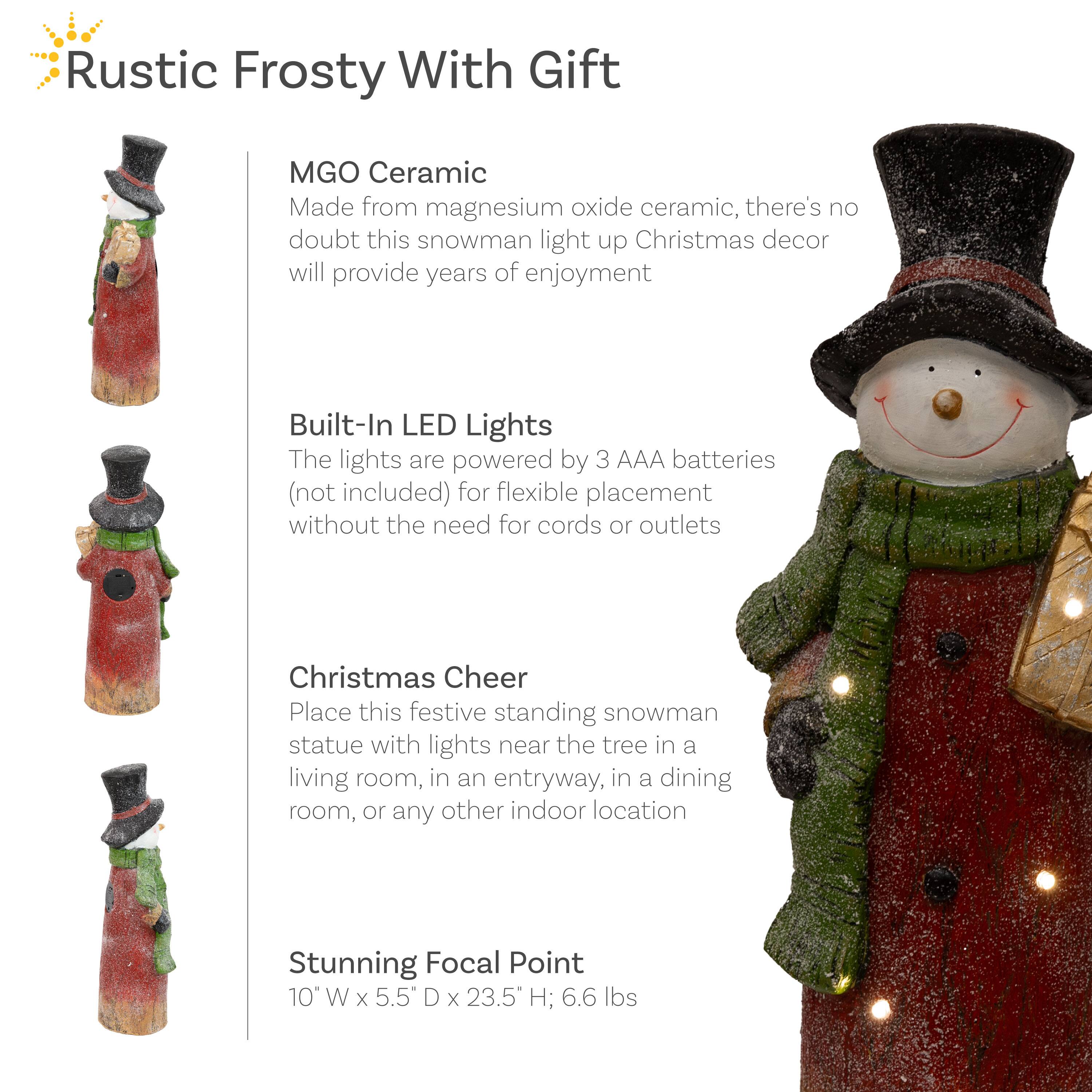 **Rustic Frosty With Gift**

- **MGO Ceramic**  
  Made from magnesium oxide ceramic, there's no doubt this snowman light up Christmas decor will provide years of enjoyment.

- **Built-In LED Lights**  
  The lights are powered by 3 AAA batteries (not included) for flexible placement without the need for cords or outlets.

- **Christmas Cheer**  
  Place this festive standing snowman statue with lights near the tree in a living room, in an entryway, in a dining room, or any other indoor location.

- **Stunning Focal Point**  
  10" W x 5.5" D x 23.5" H; 6.6 lbs