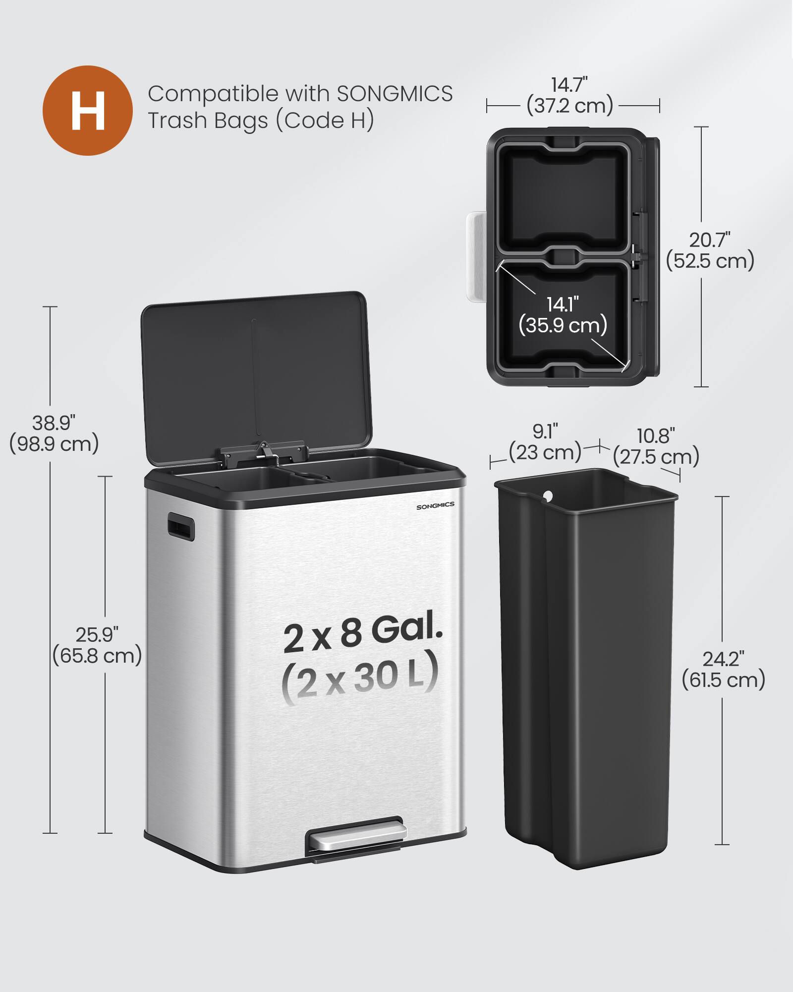 Compatible with SONGMICS Trash Bags (Code H)  
14.7" (37.2 cm)  
20.7" (52.5 cm)  
14.1" (35.9 cm)  
38.9" (98.9 cm)  
9.1" (23 cm)  
10.8" (27.5 cm)  
SONGMICS  
25.9" (65.8 cm)  
2x8 Gal. (2x30L)  
24.2" (61.5 cm)