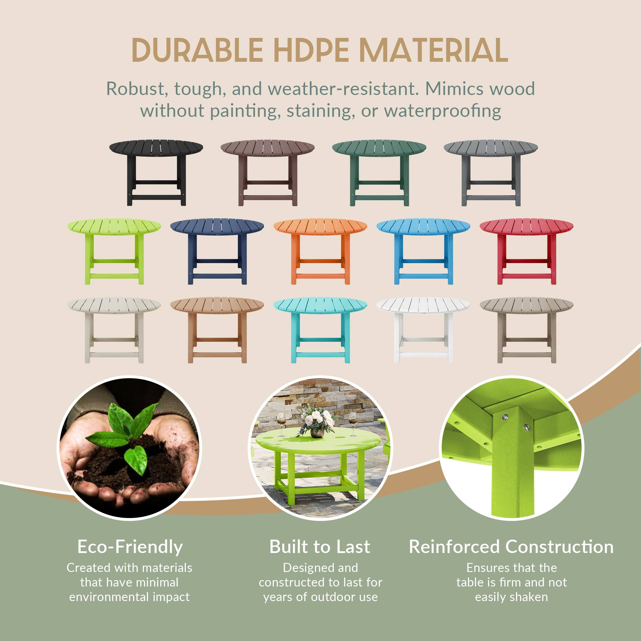 DURABLE HDPE MATERIAL  
Robust, tough, and weather-resistant. Mimics wood without painting, staining, or waterproofing  

Eco-Friendly  
Created with materials that have minimal environmental impact  

Built to Last  
Designed and constructed to last for years of outdoor use  

Reinforced Construction  
Ensures that the table is firm and not easily shaken