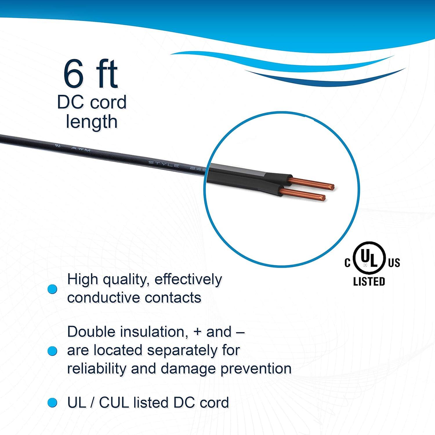 6 ft DC cord length

- High quality, effectively conductive contacts
- Double insulation, + and - are located separately for reliability and damage prevention
- UL / CUL listed DC cord