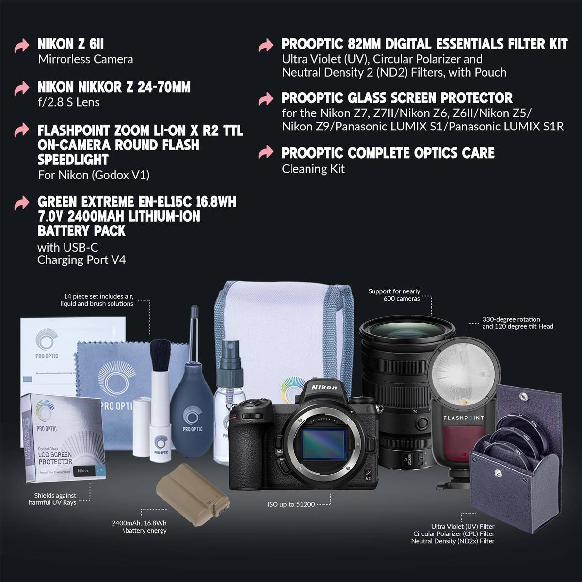 NIKON Z 6II Mirrorless Camera  
NIKON NIKKOR Z 24-70MM f/2.8 S Lens  
FLASHPOINT ZOOM LI-ON X R2 TTL ON-CAMERA ROUND FLASH SPEEDLIGHT For Nikon (Godox V1)  
PROOPTIC 82MM DIGITAL ESSENTIALS FILTER KIT  
Ultra Violet (UV), Circular Polarizer and Neutral Density 2 (ND2) Filters, with Pouch  
PROOPTIC GLASS SCREEN PROTECTOR for the Nikon Z7, Z7II/Nikon Z6, Z6II/Nikon Z5/ Nikon Z9/Panasonic LUMIX S1/Panasonic LUMIX S1R  
PROOPTIC COMPLETE OPTICS CARE Cleaning Kit  
GREEN EXTREME EN-EL15C 16.8WH 7.0V 2400MAH LITHIUM-ION BATTERY PACK with USB-C Charging Port V4  
14 piece set includes air, liquid and brush solutions  
Support for nearly 600 cameras  
330-degree rotation and 120 degree tilt Head  
PRO OPTIC Nikon RO OPTI FLASHPC  
PRO OPTIC