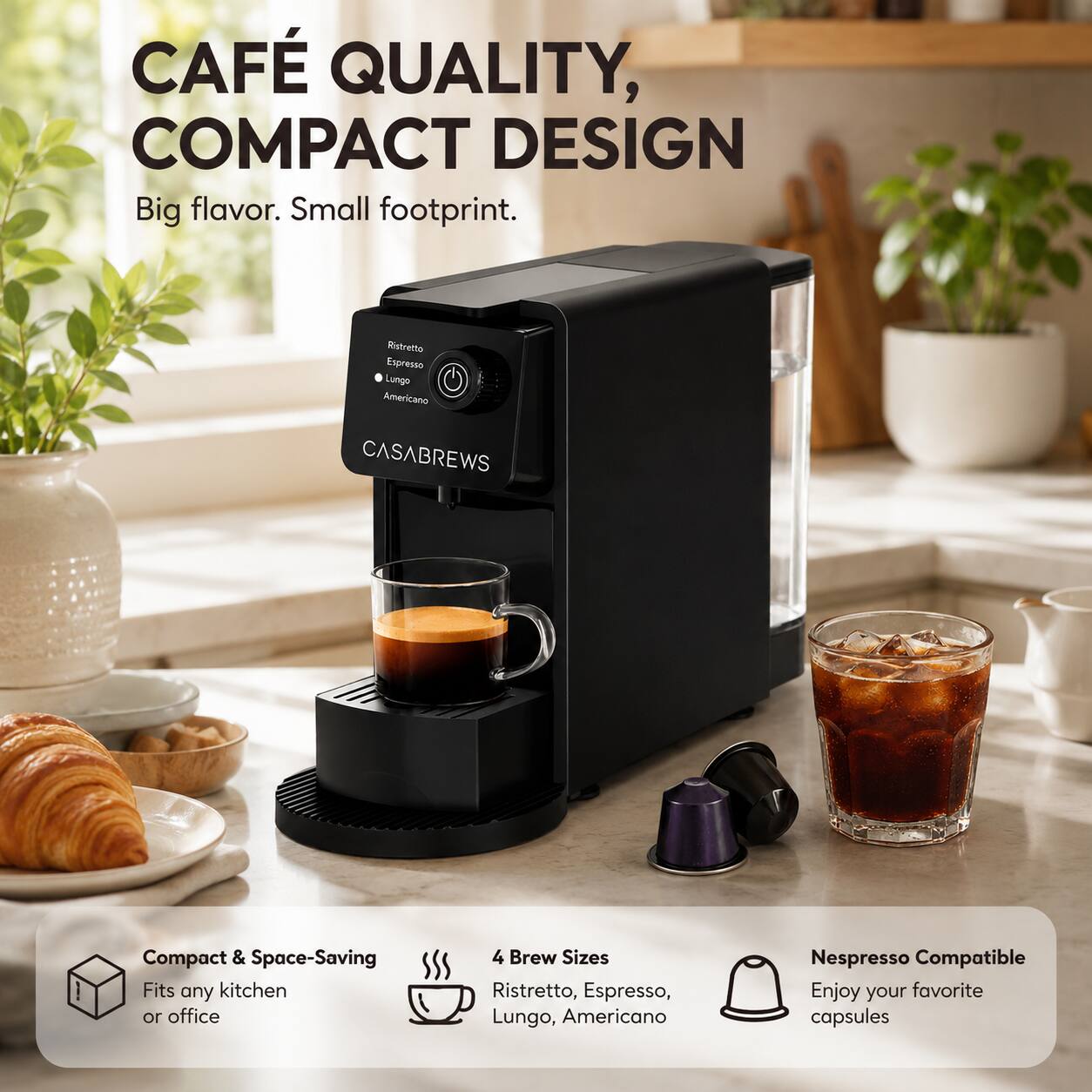 CAFÉ QUALITY, COMPACT DESIGN  
Big flavor. Small footprint.  

Ristretto Espresso Lungo Americano  
CASABREWS  

Compact & Space-Saving  
Fits any kitchen or office  

4 Brew Sizes  
Ristretto, Espresso, Lungo, Americano  

Nespresso Compatible  
Enjoy your favorite capsules