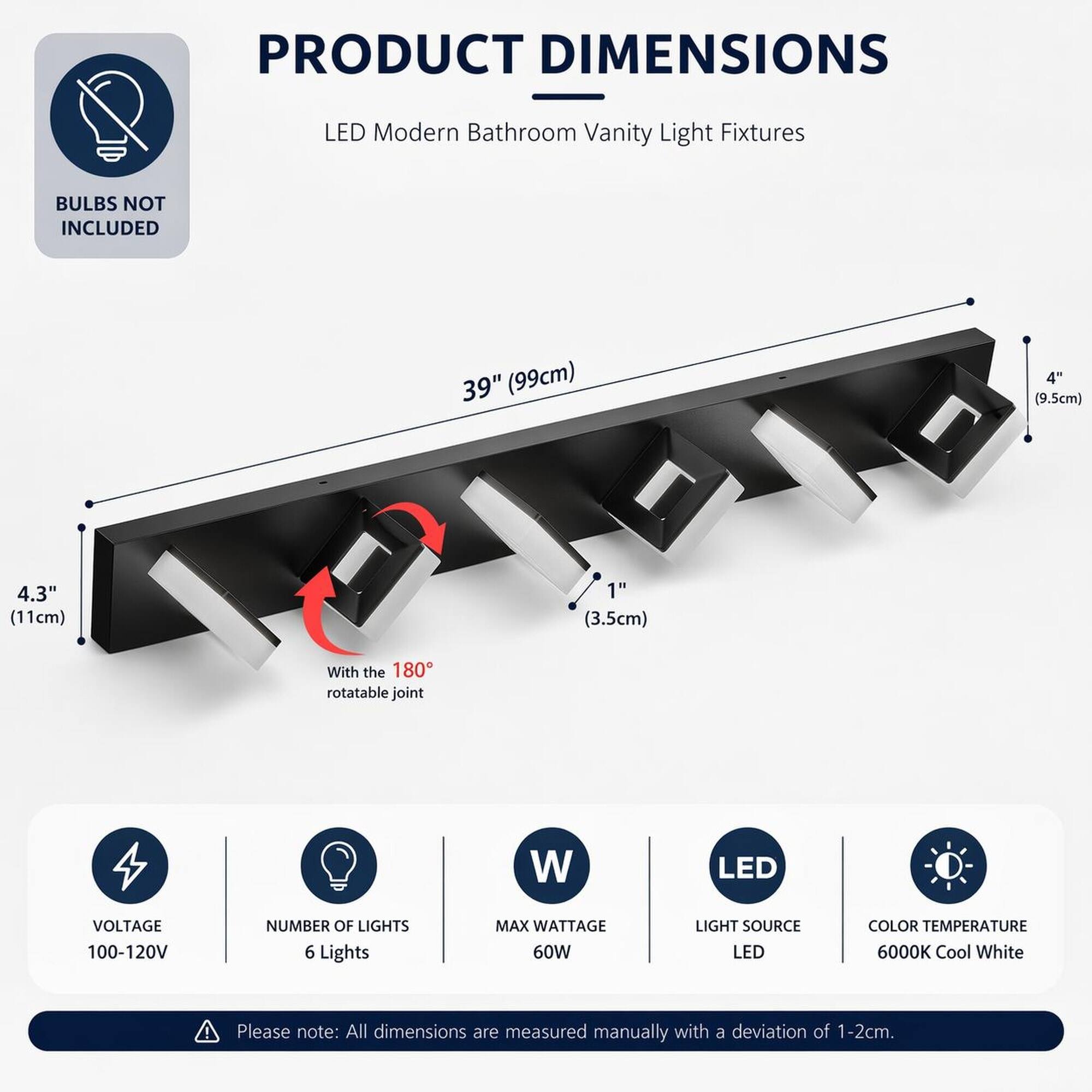 PRODUCT DIMENSIONS  
LED Modern Bathroom Vanity Light Fixtures  
BULBS NOT INCLUDED  
39" (99cm)  
4" (9.5cm)  
4.3" (11cm)  
1" (3.5cm)  
With the 180° rotatable joint  

VOLTAGE 100-120V  
NUMBER OF LIGHTS 6 Lights  
MAX WATTAGE 60W  
LIGHT SOURCE LED  
COLOR TEMPERATURE 6000K Cool White  

Please note: All dimensions are measured manually with a deviation of 1-2cm.