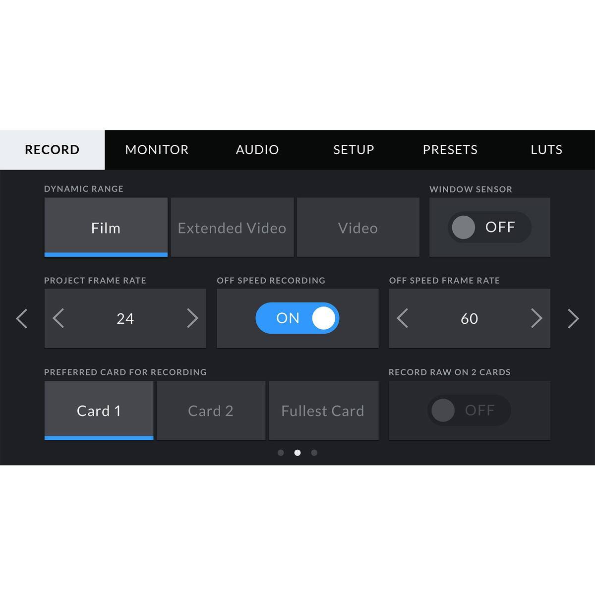 RECORD  
MONITOR  
AUDIO  
SETUP  
PRESETS  
LUTS  

DYNAMIC RANGE  
Film  
Extended Video  
Video  

WINDOW SENSOR  
OFF  

PROJECT FRAME RATE  
24  
ON  
60  

PREFERRED CARD FOR RECORDING  
Card 1  
Card 2  
Fulllest Card  

RECORD RAW ON 2 CARDS  
OFF