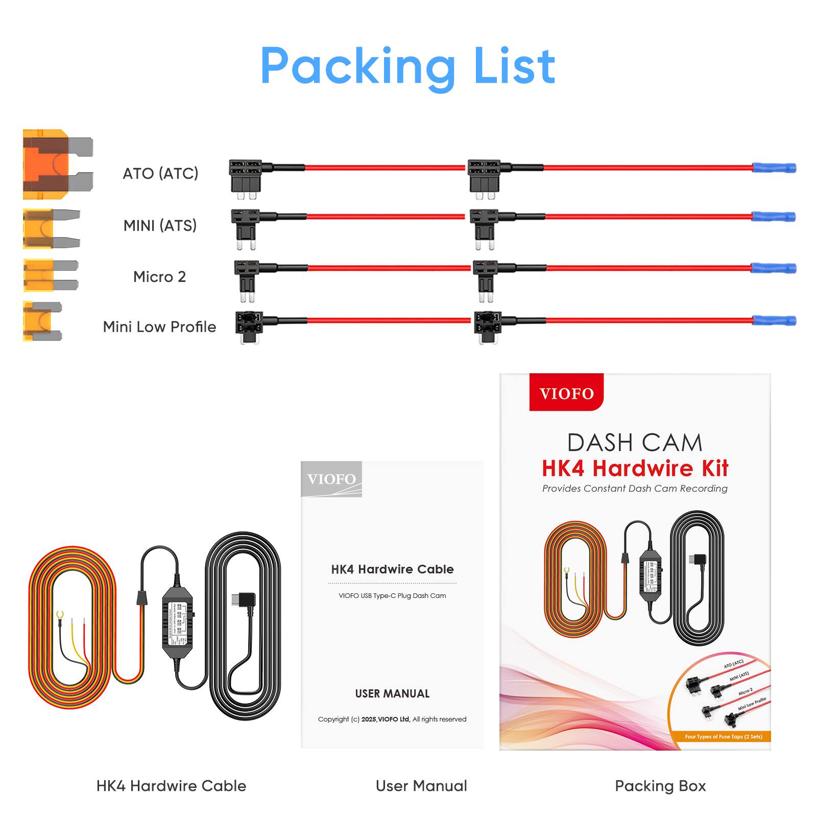 Packing List

- ATO (ATC)
- MINI (ATS)
- Micro 2
- Mini Low Profile

HK4 Hardwire Kit
Provides Constant Dash Cam Recording

HK4 Hardwire Cable
VIOFO USB Type-C Plug

User Manual
Copyright © 2023, VIOFO. All rights reserved.

Packing Box

VIOFO
DASH CAM
HK4 Hardwire Kit
Provides Constant Dash Cam Recording