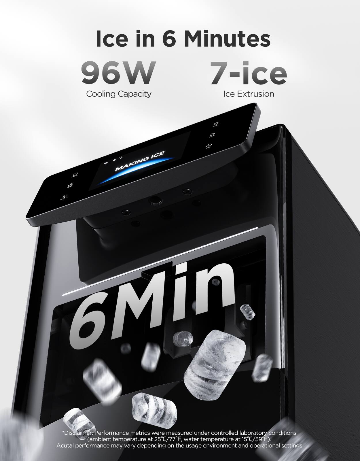 Ice in 6 Minutes  
96W Cooling Capacity  
7-ice Ice Extrusion  

*Disclaimer: Performance metrics were measured under controlled laboratory conditions (ambient temperature at 25°C/77°F, water temperature at 15°C/59°F). Actual performance may vary depending on the usage environment and operational settings.