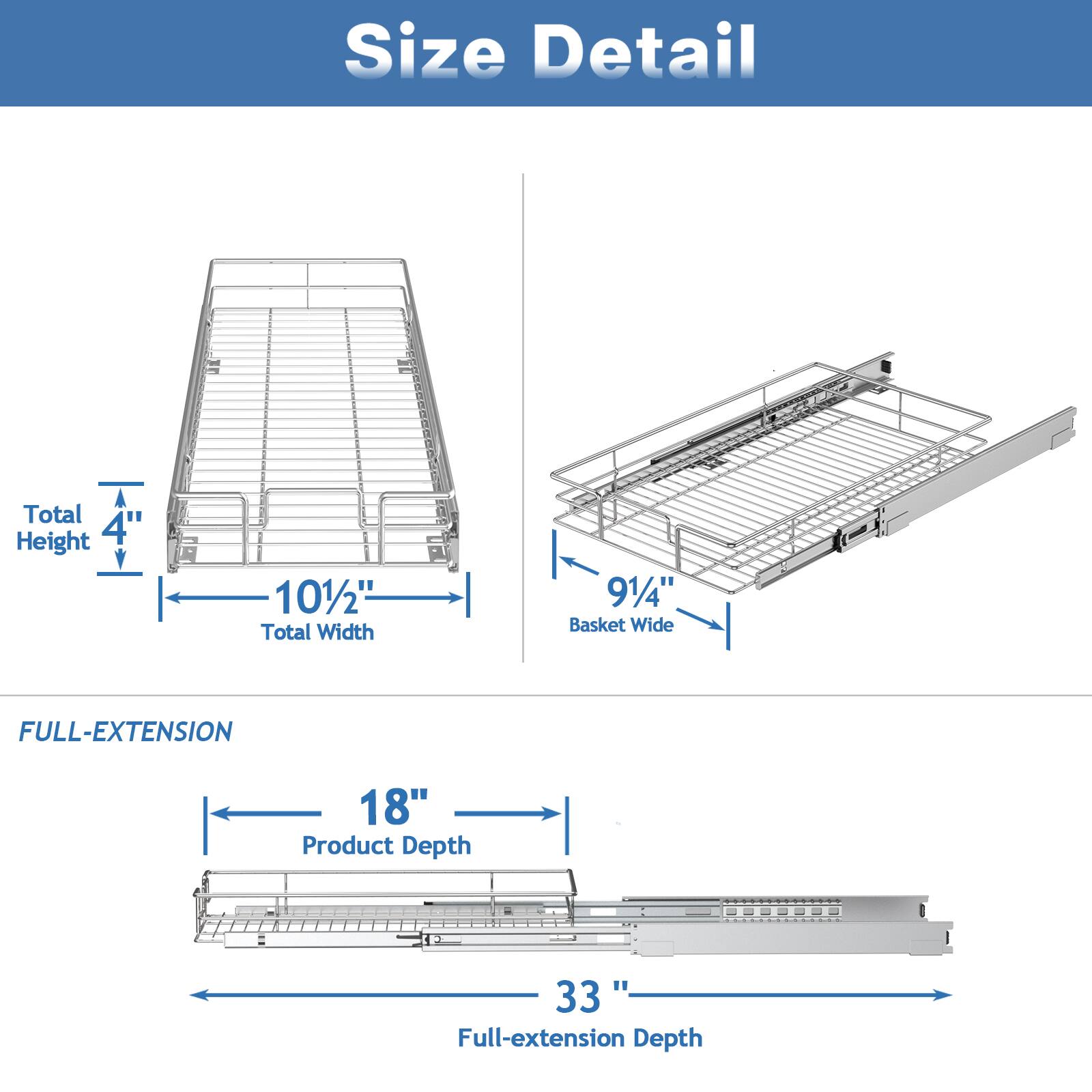 Size Detail

Total Height 4
Total Width 101/2"
Basket Wide 91/4"

FULL-EXTENSION
Product Depth 18"
Full-extension Depth 33"