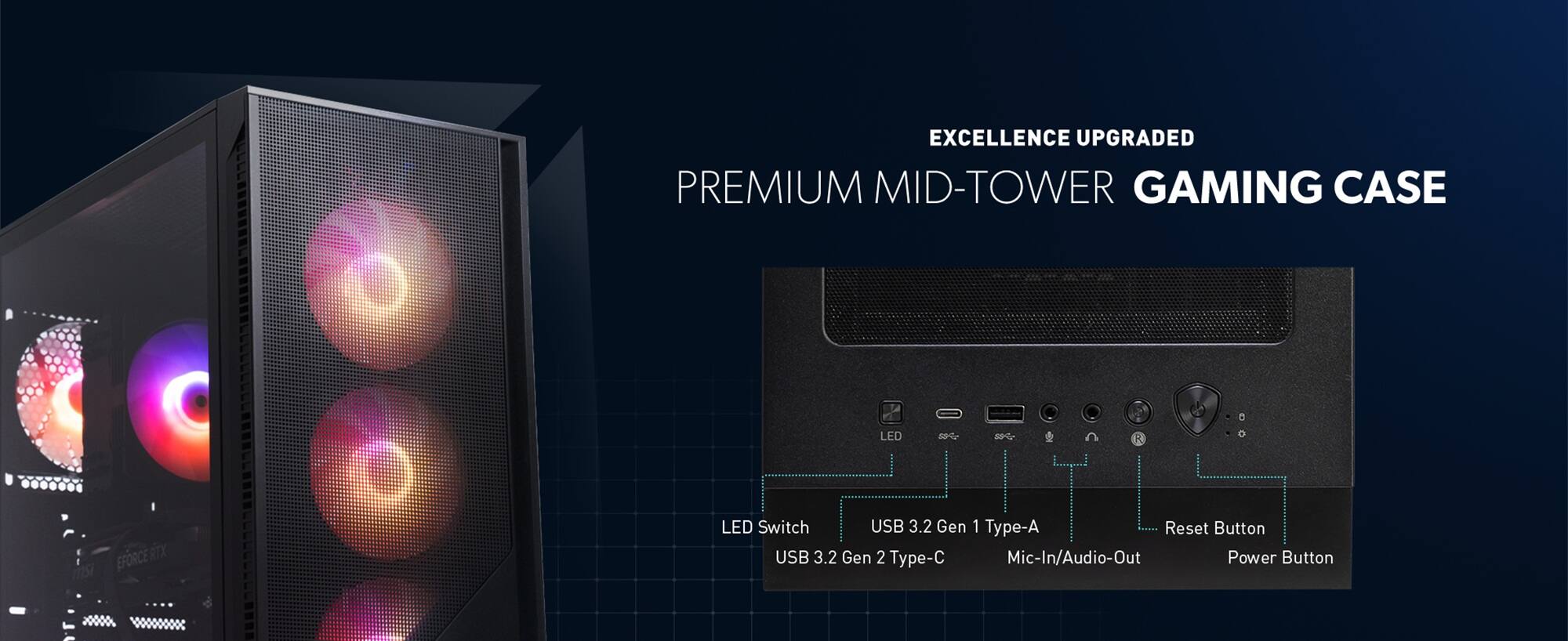EXCELLENCE UPGRADED PREMIUM MID-TOWER GAMING CASE

LED Switch
USB 3.2 Gen 1 Type-A
USB 3.2 Gen 2 Type-C
Mic-In/Audio-Out
Reset Button
Power Button